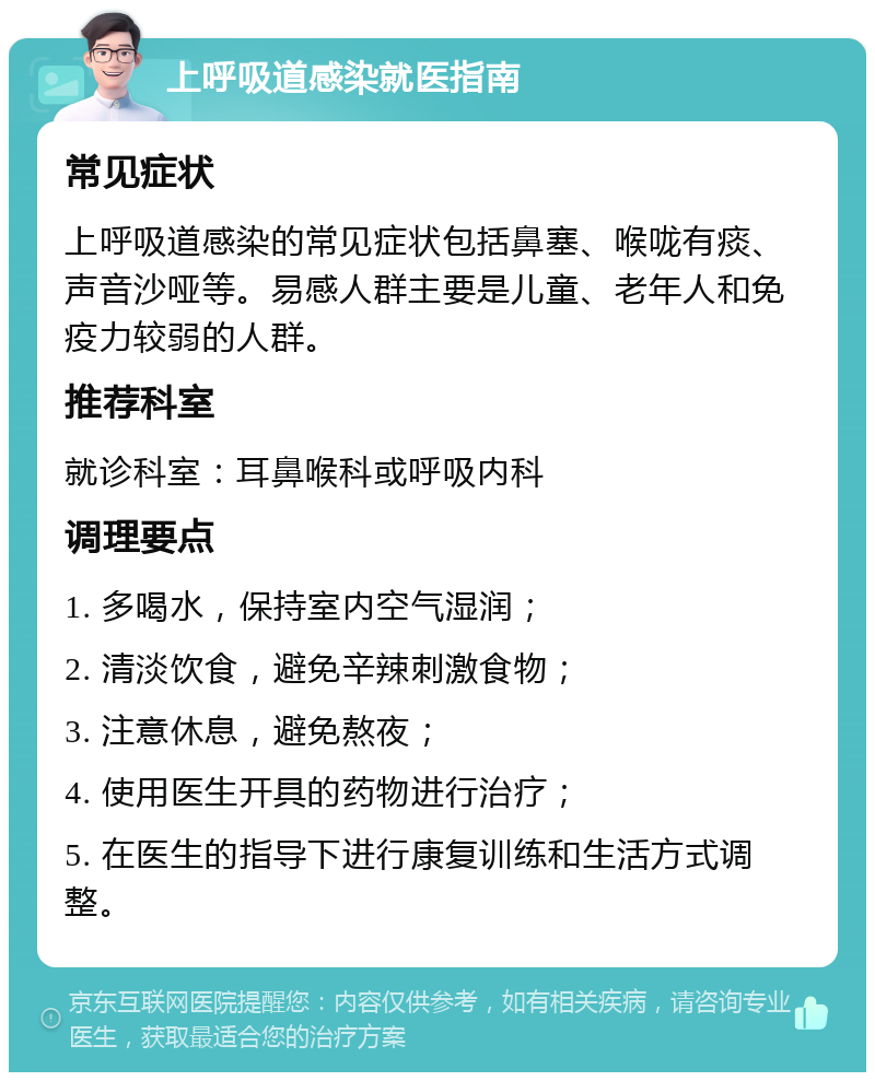 上呼吸道感染就医指南 常见症状 上呼吸道感染的常见症状包括鼻塞、喉咙有痰、声音沙哑等。易感人群主要是儿童、老年人和免疫力较弱的人群。 推荐科室 就诊科室：耳鼻喉科或呼吸内科 调理要点 1. 多喝水，保持室内空气湿润； 2. 清淡饮食，避免辛辣刺激食物； 3. 注意休息，避免熬夜； 4. 使用医生开具的药物进行治疗； 5. 在医生的指导下进行康复训练和生活方式调整。