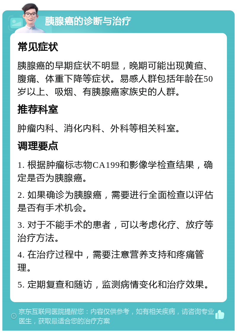 胰腺癌的诊断与治疗 常见症状 胰腺癌的早期症状不明显，晚期可能出现黄疸、腹痛、体重下降等症状。易感人群包括年龄在50岁以上、吸烟、有胰腺癌家族史的人群。 推荐科室 肿瘤内科、消化内科、外科等相关科室。 调理要点 1. 根据肿瘤标志物CA199和影像学检查结果，确定是否为胰腺癌。 2. 如果确诊为胰腺癌，需要进行全面检查以评估是否有手术机会。 3. 对于不能手术的患者，可以考虑化疗、放疗等治疗方法。 4. 在治疗过程中，需要注意营养支持和疼痛管理。 5. 定期复查和随访，监测病情变化和治疗效果。