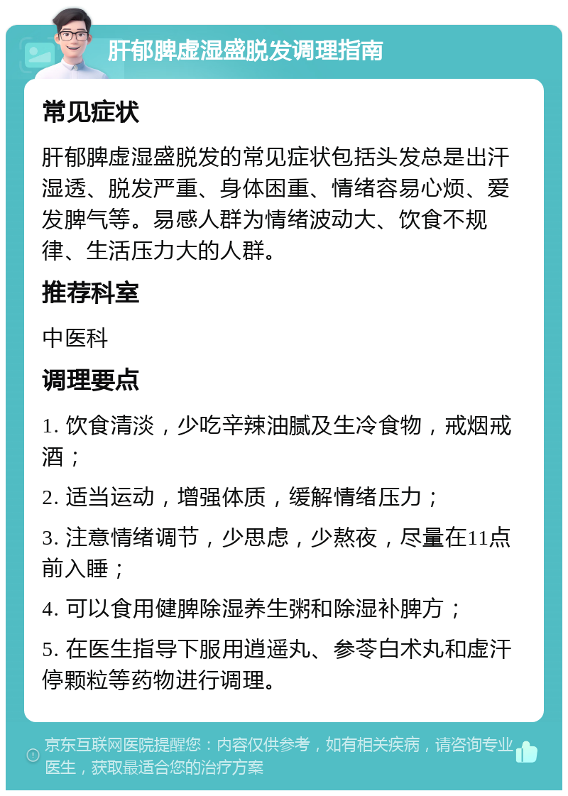 肝郁脾虚湿盛脱发调理指南 常见症状 肝郁脾虚湿盛脱发的常见症状包括头发总是出汗湿透、脱发严重、身体困重、情绪容易心烦、爱发脾气等。易感人群为情绪波动大、饮食不规律、生活压力大的人群。 推荐科室 中医科 调理要点 1. 饮食清淡，少吃辛辣油腻及生冷食物，戒烟戒酒； 2. 适当运动，增强体质，缓解情绪压力； 3. 注意情绪调节，少思虑，少熬夜，尽量在11点前入睡； 4. 可以食用健脾除湿养生粥和除湿补脾方； 5. 在医生指导下服用逍遥丸、参苓白术丸和虚汗停颗粒等药物进行调理。