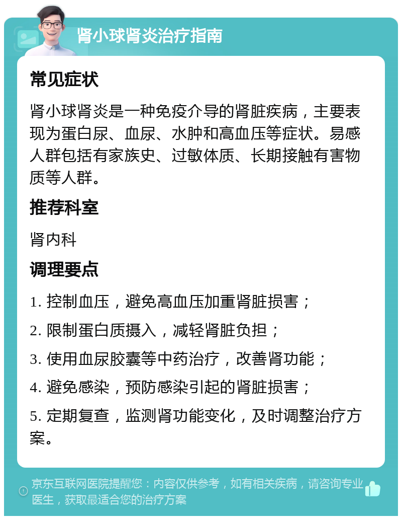 肾小球肾炎治疗指南 常见症状 肾小球肾炎是一种免疫介导的肾脏疾病，主要表现为蛋白尿、血尿、水肿和高血压等症状。易感人群包括有家族史、过敏体质、长期接触有害物质等人群。 推荐科室 肾内科 调理要点 1. 控制血压，避免高血压加重肾脏损害； 2. 限制蛋白质摄入，减轻肾脏负担； 3. 使用血尿胶囊等中药治疗，改善肾功能； 4. 避免感染，预防感染引起的肾脏损害； 5. 定期复查，监测肾功能变化，及时调整治疗方案。