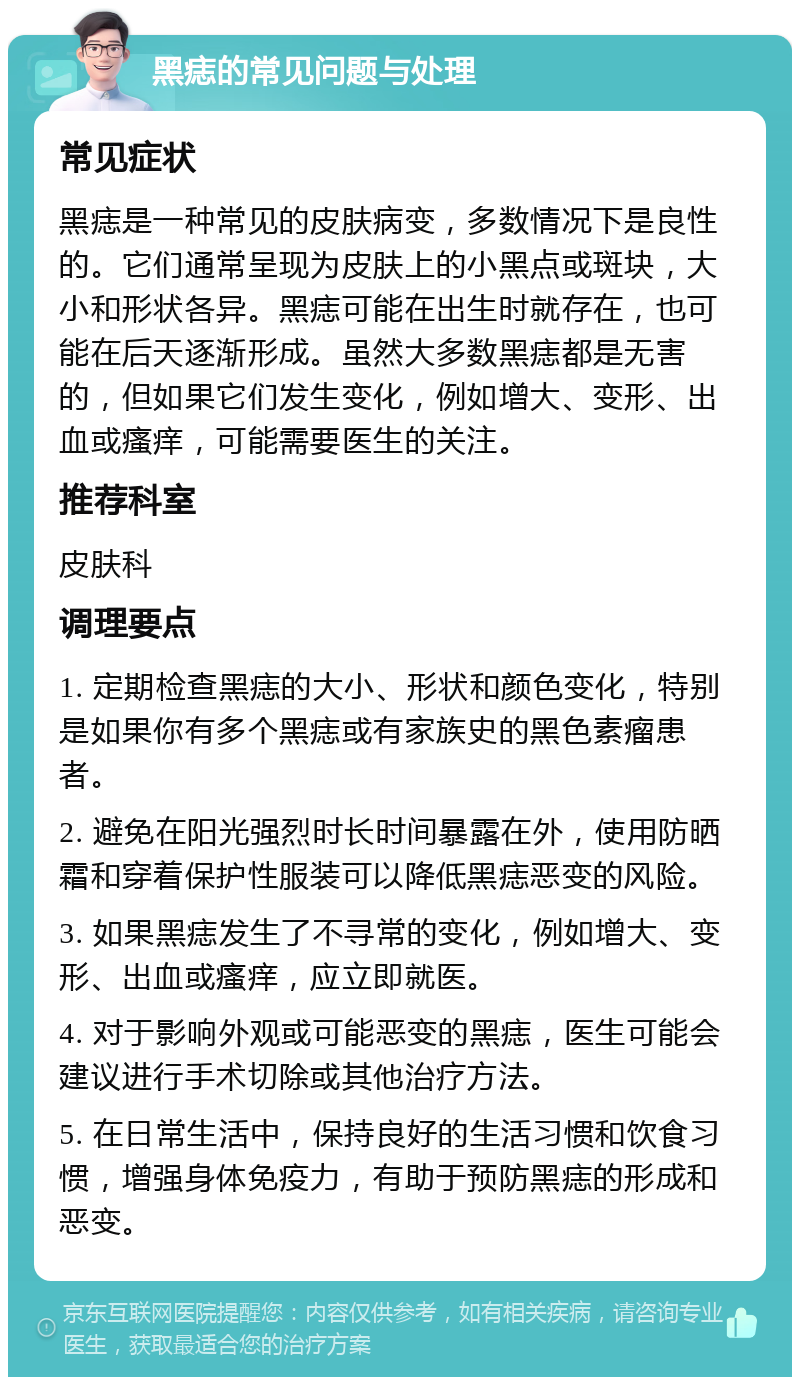 黑痣的常见问题与处理 常见症状 黑痣是一种常见的皮肤病变，多数情况下是良性的。它们通常呈现为皮肤上的小黑点或斑块，大小和形状各异。黑痣可能在出生时就存在，也可能在后天逐渐形成。虽然大多数黑痣都是无害的，但如果它们发生变化，例如增大、变形、出血或瘙痒，可能需要医生的关注。 推荐科室 皮肤科 调理要点 1. 定期检查黑痣的大小、形状和颜色变化，特别是如果你有多个黑痣或有家族史的黑色素瘤患者。 2. 避免在阳光强烈时长时间暴露在外，使用防晒霜和穿着保护性服装可以降低黑痣恶变的风险。 3. 如果黑痣发生了不寻常的变化，例如增大、变形、出血或瘙痒，应立即就医。 4. 对于影响外观或可能恶变的黑痣，医生可能会建议进行手术切除或其他治疗方法。 5. 在日常生活中，保持良好的生活习惯和饮食习惯，增强身体免疫力，有助于预防黑痣的形成和恶变。