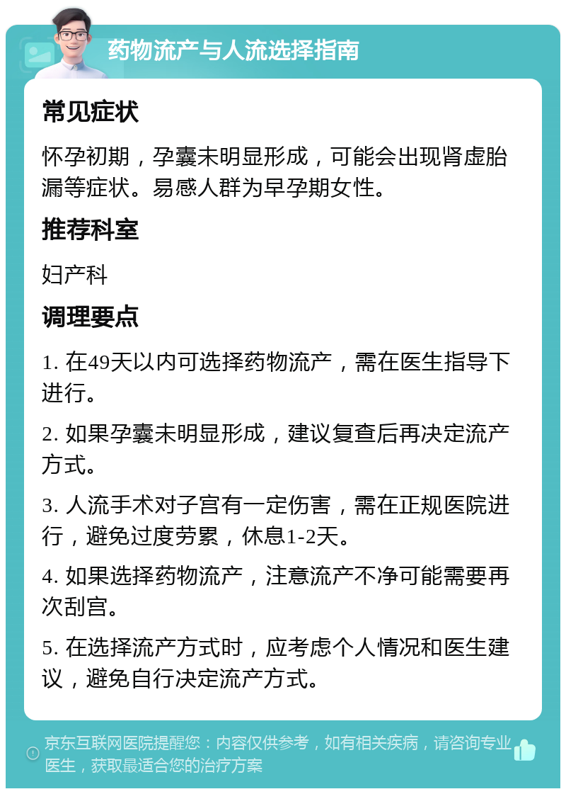 药物流产与人流选择指南 常见症状 怀孕初期，孕囊未明显形成，可能会出现肾虚胎漏等症状。易感人群为早孕期女性。 推荐科室 妇产科 调理要点 1. 在49天以内可选择药物流产，需在医生指导下进行。 2. 如果孕囊未明显形成，建议复查后再决定流产方式。 3. 人流手术对子宫有一定伤害，需在正规医院进行，避免过度劳累，休息1-2天。 4. 如果选择药物流产，注意流产不净可能需要再次刮宫。 5. 在选择流产方式时，应考虑个人情况和医生建议，避免自行决定流产方式。