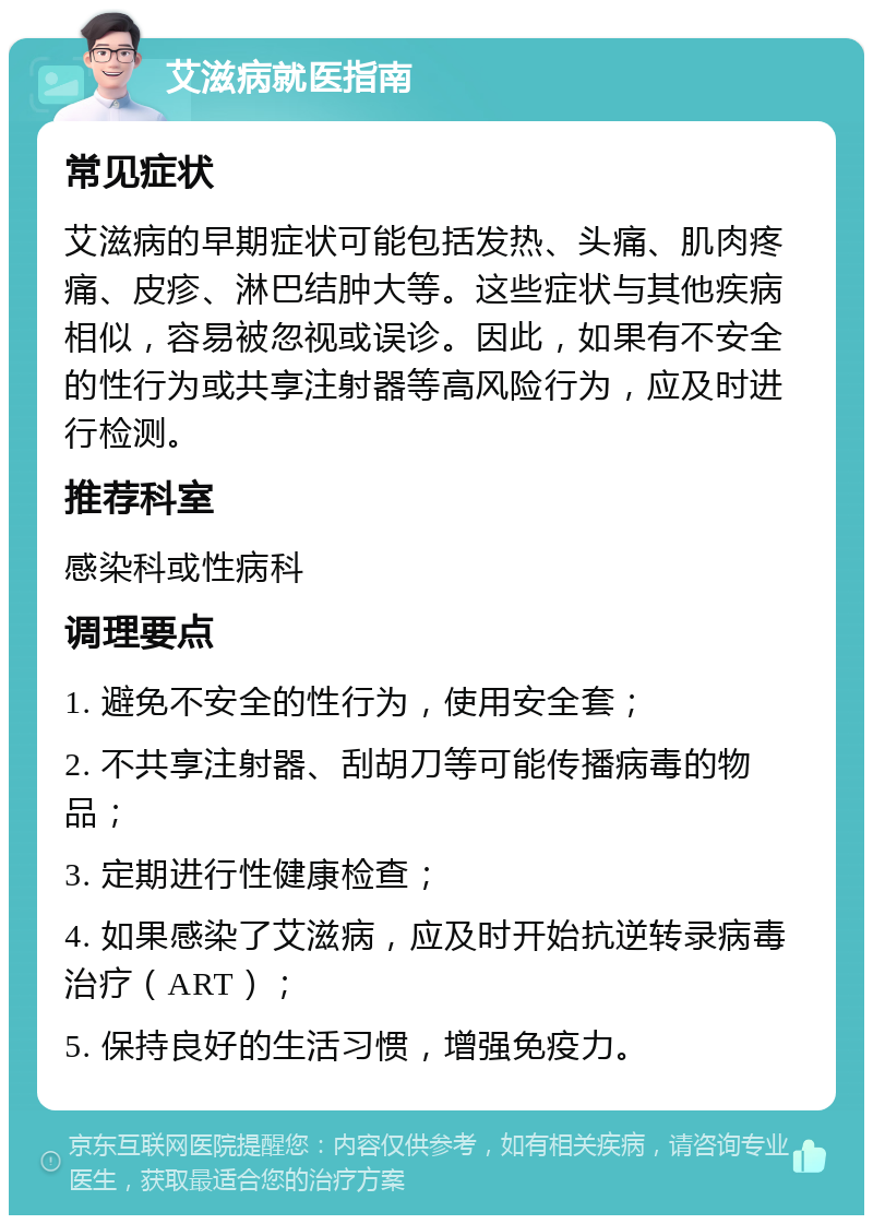 艾滋病就医指南 常见症状 艾滋病的早期症状可能包括发热、头痛、肌肉疼痛、皮疹、淋巴结肿大等。这些症状与其他疾病相似，容易被忽视或误诊。因此，如果有不安全的性行为或共享注射器等高风险行为，应及时进行检测。 推荐科室 感染科或性病科 调理要点 1. 避免不安全的性行为，使用安全套； 2. 不共享注射器、刮胡刀等可能传播病毒的物品； 3. 定期进行性健康检查； 4. 如果感染了艾滋病，应及时开始抗逆转录病毒治疗（ART）； 5. 保持良好的生活习惯，增强免疫力。