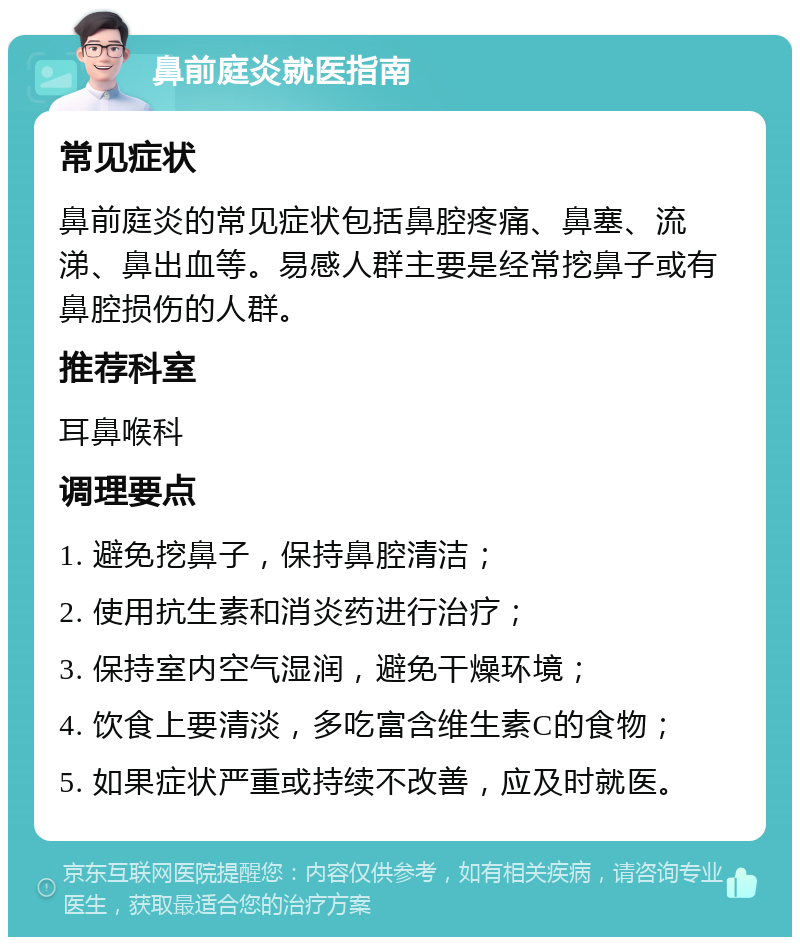 鼻前庭炎就医指南 常见症状 鼻前庭炎的常见症状包括鼻腔疼痛、鼻塞、流涕、鼻出血等。易感人群主要是经常挖鼻子或有鼻腔损伤的人群。 推荐科室 耳鼻喉科 调理要点 1. 避免挖鼻子，保持鼻腔清洁； 2. 使用抗生素和消炎药进行治疗； 3. 保持室内空气湿润，避免干燥环境； 4. 饮食上要清淡，多吃富含维生素C的食物； 5. 如果症状严重或持续不改善，应及时就医。