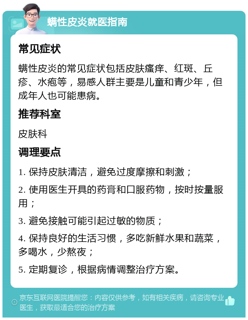 螨性皮炎就医指南 常见症状 螨性皮炎的常见症状包括皮肤瘙痒、红斑、丘疹、水疱等，易感人群主要是儿童和青少年，但成年人也可能患病。 推荐科室 皮肤科 调理要点 1. 保持皮肤清洁，避免过度摩擦和刺激； 2. 使用医生开具的药膏和口服药物，按时按量服用； 3. 避免接触可能引起过敏的物质； 4. 保持良好的生活习惯，多吃新鲜水果和蔬菜，多喝水，少熬夜； 5. 定期复诊，根据病情调整治疗方案。