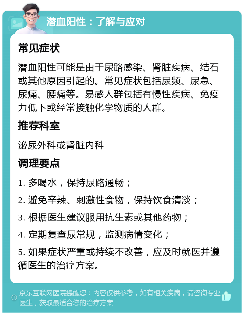 潜血阳性：了解与应对 常见症状 潜血阳性可能是由于尿路感染、肾脏疾病、结石或其他原因引起的。常见症状包括尿频、尿急、尿痛、腰痛等。易感人群包括有慢性疾病、免疫力低下或经常接触化学物质的人群。 推荐科室 泌尿外科或肾脏内科 调理要点 1. 多喝水，保持尿路通畅； 2. 避免辛辣、刺激性食物，保持饮食清淡； 3. 根据医生建议服用抗生素或其他药物； 4. 定期复查尿常规，监测病情变化； 5. 如果症状严重或持续不改善，应及时就医并遵循医生的治疗方案。