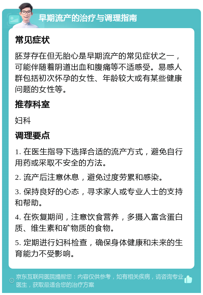 早期流产的治疗与调理指南 常见症状 胚芽存在但无胎心是早期流产的常见症状之一，可能伴随着阴道出血和腹痛等不适感受。易感人群包括初次怀孕的女性、年龄较大或有某些健康问题的女性等。 推荐科室 妇科 调理要点 1. 在医生指导下选择合适的流产方式，避免自行用药或采取不安全的方法。 2. 流产后注意休息，避免过度劳累和感染。 3. 保持良好的心态，寻求家人或专业人士的支持和帮助。 4. 在恢复期间，注意饮食营养，多摄入富含蛋白质、维生素和矿物质的食物。 5. 定期进行妇科检查，确保身体健康和未来的生育能力不受影响。