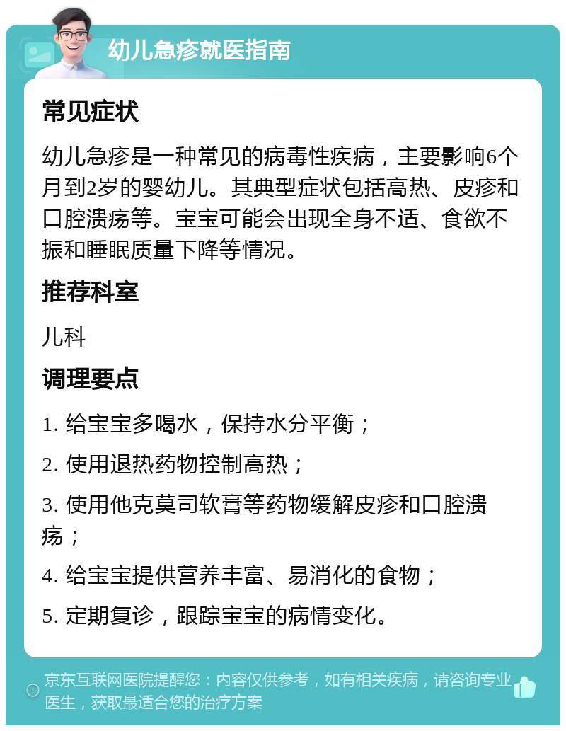 幼儿急疹就医指南 常见症状 幼儿急疹是一种常见的病毒性疾病，主要影响6个月到2岁的婴幼儿。其典型症状包括高热、皮疹和口腔溃疡等。宝宝可能会出现全身不适、食欲不振和睡眠质量下降等情况。 推荐科室 儿科 调理要点 1. 给宝宝多喝水，保持水分平衡； 2. 使用退热药物控制高热； 3. 使用他克莫司软膏等药物缓解皮疹和口腔溃疡； 4. 给宝宝提供营养丰富、易消化的食物； 5. 定期复诊，跟踪宝宝的病情变化。