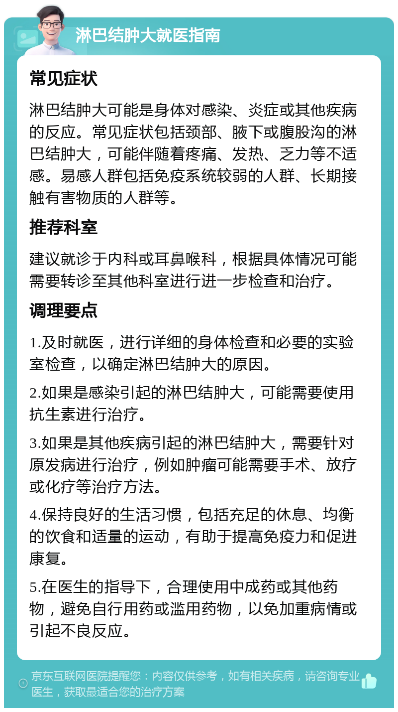 淋巴结肿大就医指南 常见症状 淋巴结肿大可能是身体对感染、炎症或其他疾病的反应。常见症状包括颈部、腋下或腹股沟的淋巴结肿大，可能伴随着疼痛、发热、乏力等不适感。易感人群包括免疫系统较弱的人群、长期接触有害物质的人群等。 推荐科室 建议就诊于内科或耳鼻喉科，根据具体情况可能需要转诊至其他科室进行进一步检查和治疗。 调理要点 1.及时就医，进行详细的身体检查和必要的实验室检查，以确定淋巴结肿大的原因。 2.如果是感染引起的淋巴结肿大，可能需要使用抗生素进行治疗。 3.如果是其他疾病引起的淋巴结肿大，需要针对原发病进行治疗，例如肿瘤可能需要手术、放疗或化疗等治疗方法。 4.保持良好的生活习惯，包括充足的休息、均衡的饮食和适量的运动，有助于提高免疫力和促进康复。 5.在医生的指导下，合理使用中成药或其他药物，避免自行用药或滥用药物，以免加重病情或引起不良反应。