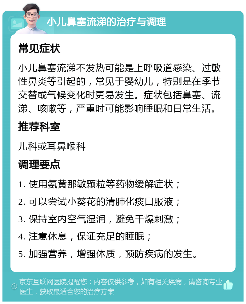 小儿鼻塞流涕的治疗与调理 常见症状 小儿鼻塞流涕不发热可能是上呼吸道感染、过敏性鼻炎等引起的，常见于婴幼儿，特别是在季节交替或气候变化时更易发生。症状包括鼻塞、流涕、咳嗽等，严重时可能影响睡眠和日常生活。 推荐科室 儿科或耳鼻喉科 调理要点 1. 使用氨黄那敏颗粒等药物缓解症状； 2. 可以尝试小葵花的清肺化痰口服液； 3. 保持室内空气湿润，避免干燥刺激； 4. 注意休息，保证充足的睡眠； 5. 加强营养，增强体质，预防疾病的发生。