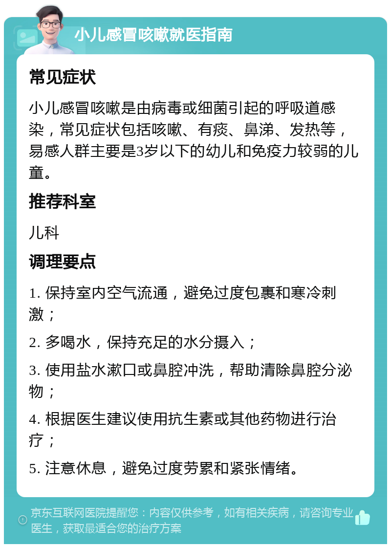 小儿感冒咳嗽就医指南 常见症状 小儿感冒咳嗽是由病毒或细菌引起的呼吸道感染，常见症状包括咳嗽、有痰、鼻涕、发热等，易感人群主要是3岁以下的幼儿和免疫力较弱的儿童。 推荐科室 儿科 调理要点 1. 保持室内空气流通，避免过度包裹和寒冷刺激； 2. 多喝水，保持充足的水分摄入； 3. 使用盐水漱口或鼻腔冲洗，帮助清除鼻腔分泌物； 4. 根据医生建议使用抗生素或其他药物进行治疗； 5. 注意休息，避免过度劳累和紧张情绪。