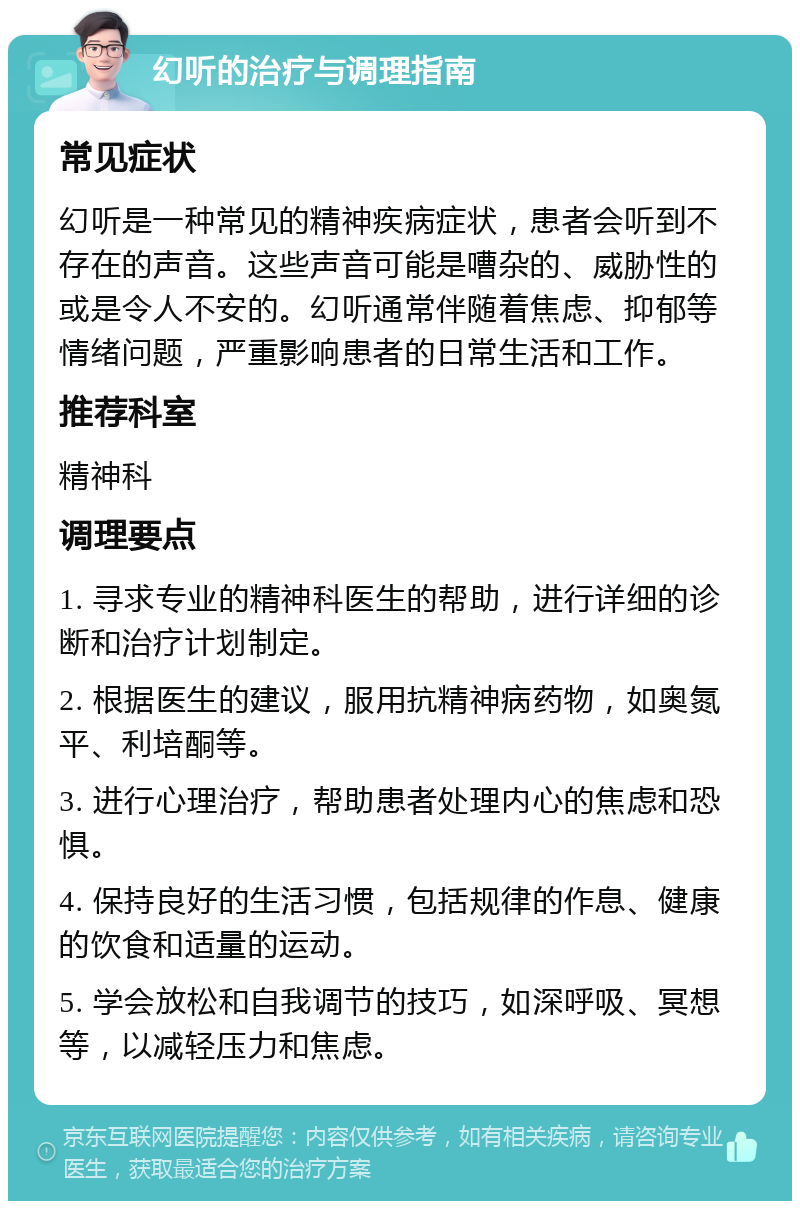 幻听的治疗与调理指南 常见症状 幻听是一种常见的精神疾病症状，患者会听到不存在的声音。这些声音可能是嘈杂的、威胁性的或是令人不安的。幻听通常伴随着焦虑、抑郁等情绪问题，严重影响患者的日常生活和工作。 推荐科室 精神科 调理要点 1. 寻求专业的精神科医生的帮助，进行详细的诊断和治疗计划制定。 2. 根据医生的建议，服用抗精神病药物，如奥氮平、利培酮等。 3. 进行心理治疗，帮助患者处理内心的焦虑和恐惧。 4. 保持良好的生活习惯，包括规律的作息、健康的饮食和适量的运动。 5. 学会放松和自我调节的技巧，如深呼吸、冥想等，以减轻压力和焦虑。