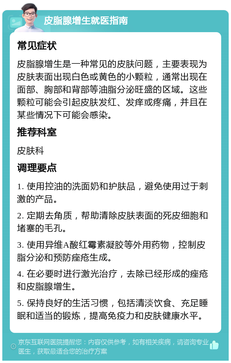 皮脂腺增生就医指南 常见症状 皮脂腺增生是一种常见的皮肤问题，主要表现为皮肤表面出现白色或黄色的小颗粒，通常出现在面部、胸部和背部等油脂分泌旺盛的区域。这些颗粒可能会引起皮肤发红、发痒或疼痛，并且在某些情况下可能会感染。 推荐科室 皮肤科 调理要点 1. 使用控油的洗面奶和护肤品，避免使用过于刺激的产品。 2. 定期去角质，帮助清除皮肤表面的死皮细胞和堵塞的毛孔。 3. 使用异维A酸红霉素凝胶等外用药物，控制皮脂分泌和预防痤疮生成。 4. 在必要时进行激光治疗，去除已经形成的痤疮和皮脂腺增生。 5. 保持良好的生活习惯，包括清淡饮食、充足睡眠和适当的锻炼，提高免疫力和皮肤健康水平。