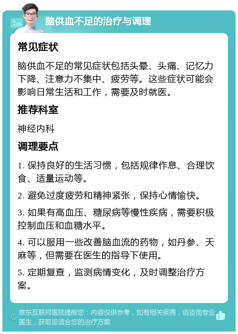 脑供血不足的治疗与调理 常见症状 脑供血不足的常见症状包括头晕、头痛、记忆力下降、注意力不集中、疲劳等。这些症状可能会影响日常生活和工作，需要及时就医。 推荐科室 神经内科 调理要点 1. 保持良好的生活习惯，包括规律作息、合理饮食、适量运动等。 2. 避免过度疲劳和精神紧张，保持心情愉快。 3. 如果有高血压、糖尿病等慢性疾病，需要积极控制血压和血糖水平。 4. 可以服用一些改善脑血流的药物，如丹参、天麻等，但需要在医生的指导下使用。 5. 定期复查，监测病情变化，及时调整治疗方案。