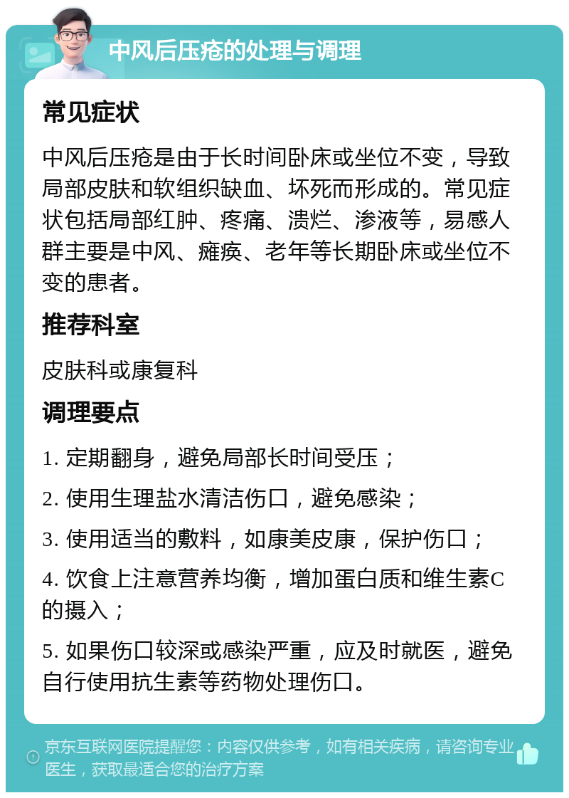 中风后压疮的处理与调理 常见症状 中风后压疮是由于长时间卧床或坐位不变，导致局部皮肤和软组织缺血、坏死而形成的。常见症状包括局部红肿、疼痛、溃烂、渗液等，易感人群主要是中风、瘫痪、老年等长期卧床或坐位不变的患者。 推荐科室 皮肤科或康复科 调理要点 1. 定期翻身，避免局部长时间受压； 2. 使用生理盐水清洁伤口，避免感染； 3. 使用适当的敷料，如康美皮康，保护伤口； 4. 饮食上注意营养均衡，增加蛋白质和维生素C的摄入； 5. 如果伤口较深或感染严重，应及时就医，避免自行使用抗生素等药物处理伤口。