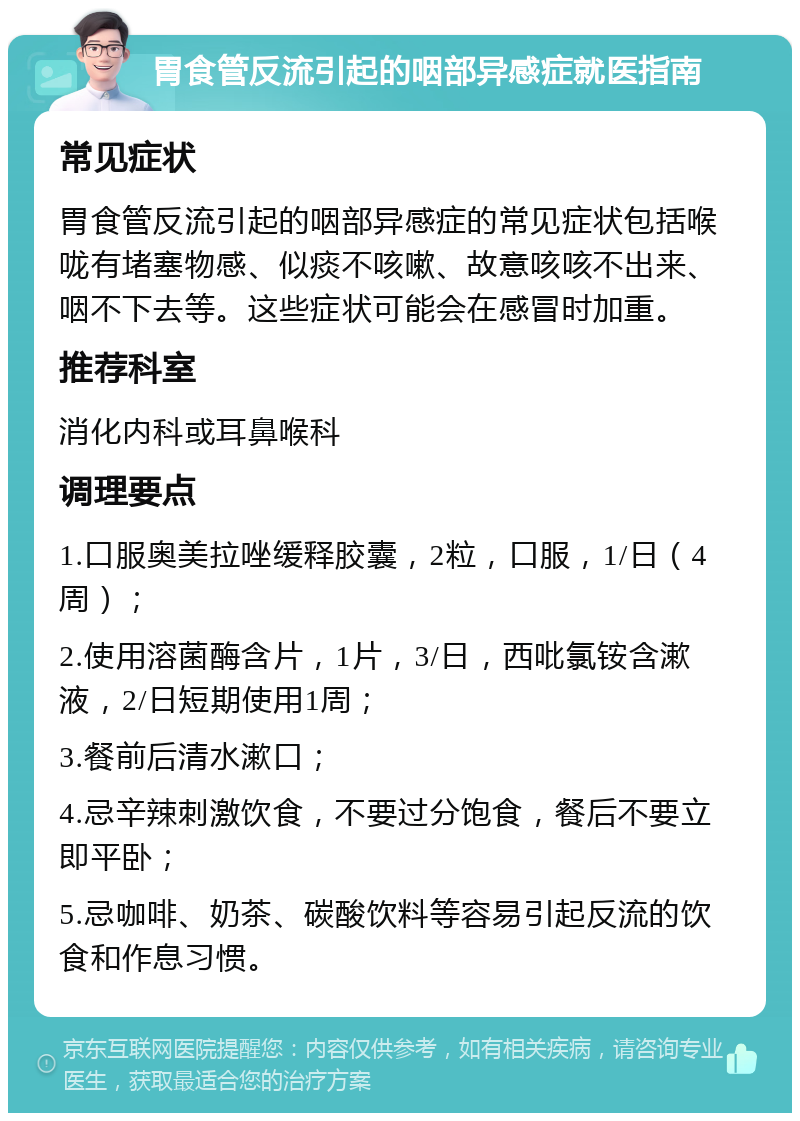 胃食管反流引起的咽部异感症就医指南 常见症状 胃食管反流引起的咽部异感症的常见症状包括喉咙有堵塞物感、似痰不咳嗽、故意咳咳不出来、咽不下去等。这些症状可能会在感冒时加重。 推荐科室 消化内科或耳鼻喉科 调理要点 1.口服奥美拉唑缓释胶囊，2粒，口服，1/日（4周）； 2.使用溶菌酶含片，1片，3/日，西吡氯铵含漱液，2/日短期使用1周； 3.餐前后清水漱口； 4.忌辛辣刺激饮食，不要过分饱食，餐后不要立即平卧； 5.忌咖啡、奶茶、碳酸饮料等容易引起反流的饮食和作息习惯。