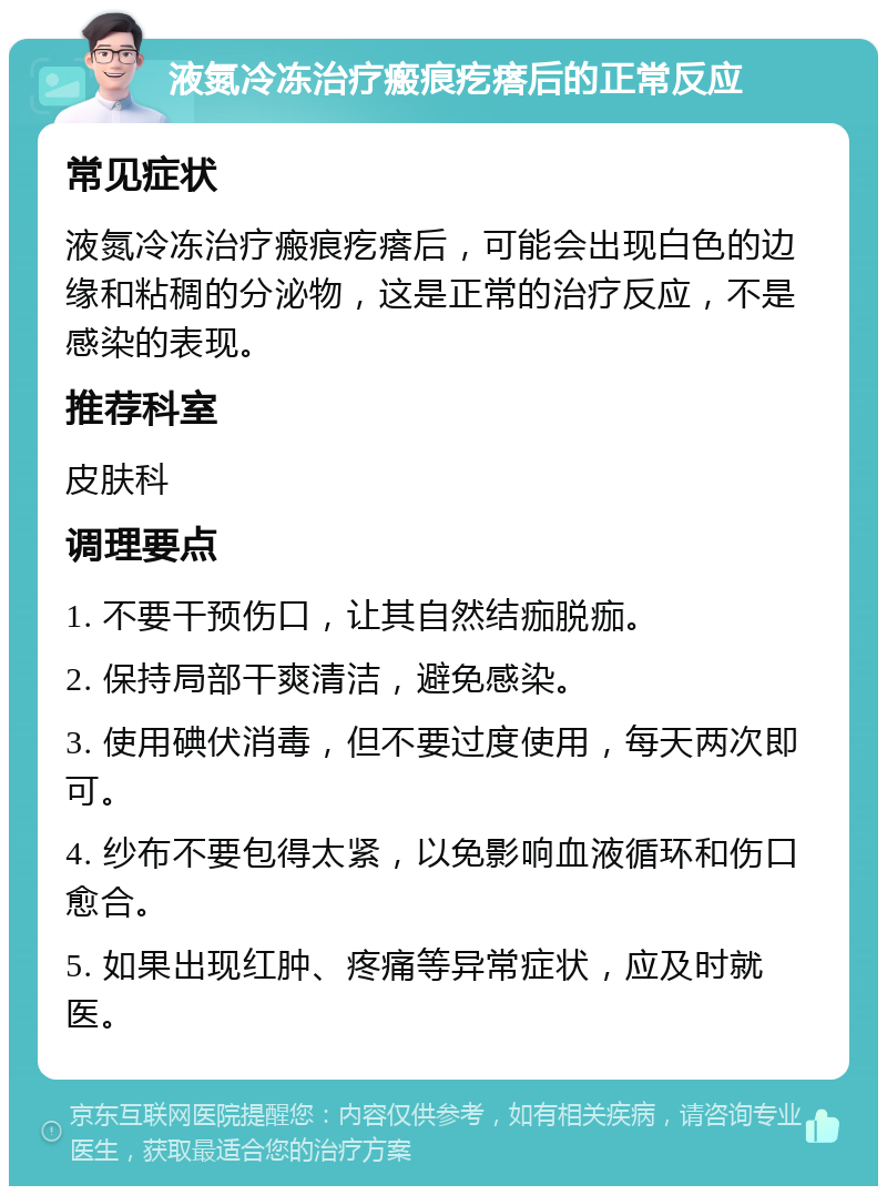 液氮冷冻治疗瘢痕疙瘩后的正常反应 常见症状 液氮冷冻治疗瘢痕疙瘩后，可能会出现白色的边缘和粘稠的分泌物，这是正常的治疗反应，不是感染的表现。 推荐科室 皮肤科 调理要点 1. 不要干预伤口，让其自然结痂脱痂。 2. 保持局部干爽清洁，避免感染。 3. 使用碘伏消毒，但不要过度使用，每天两次即可。 4. 纱布不要包得太紧，以免影响血液循环和伤口愈合。 5. 如果出现红肿、疼痛等异常症状，应及时就医。