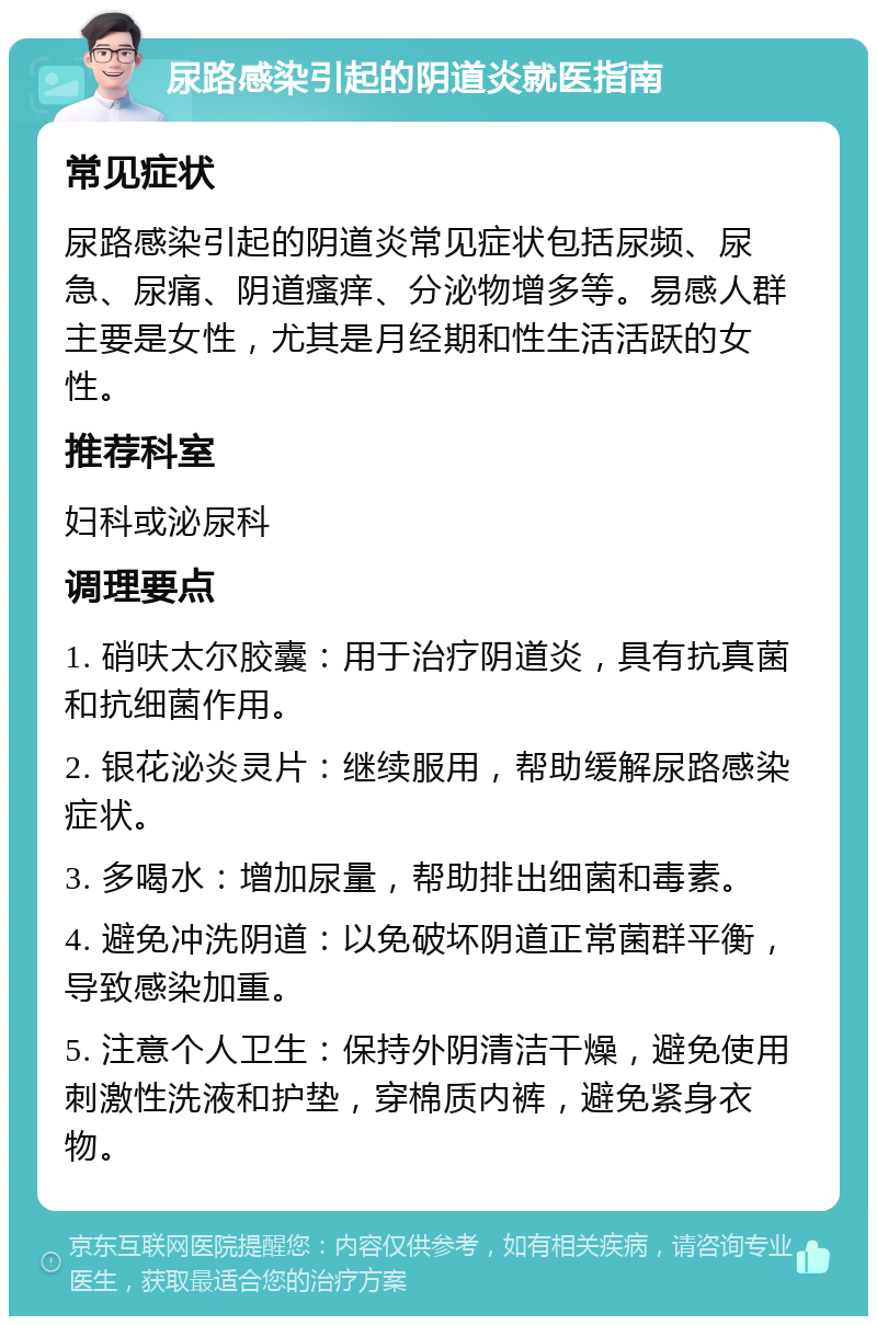 尿路感染引起的阴道炎就医指南 常见症状 尿路感染引起的阴道炎常见症状包括尿频、尿急、尿痛、阴道瘙痒、分泌物增多等。易感人群主要是女性，尤其是月经期和性生活活跃的女性。 推荐科室 妇科或泌尿科 调理要点 1. 硝呋太尔胶囊：用于治疗阴道炎，具有抗真菌和抗细菌作用。 2. 银花泌炎灵片：继续服用，帮助缓解尿路感染症状。 3. 多喝水：增加尿量，帮助排出细菌和毒素。 4. 避免冲洗阴道：以免破坏阴道正常菌群平衡，导致感染加重。 5. 注意个人卫生：保持外阴清洁干燥，避免使用刺激性洗液和护垫，穿棉质内裤，避免紧身衣物。