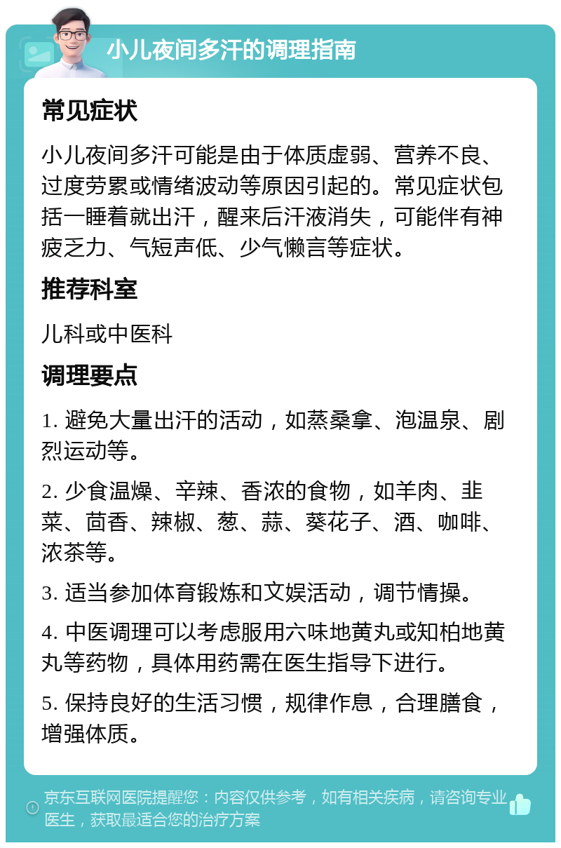 小儿夜间多汗的调理指南 常见症状 小儿夜间多汗可能是由于体质虚弱、营养不良、过度劳累或情绪波动等原因引起的。常见症状包括一睡着就出汗，醒来后汗液消失，可能伴有神疲乏力、气短声低、少气懒言等症状。 推荐科室 儿科或中医科 调理要点 1. 避免大量出汗的活动，如蒸桑拿、泡温泉、剧烈运动等。 2. 少食温燥、辛辣、香浓的食物，如羊肉、韭菜、茴香、辣椒、葱、蒜、葵花子、酒、咖啡、浓茶等。 3. 适当参加体育锻炼和文娱活动，调节情操。 4. 中医调理可以考虑服用六味地黄丸或知柏地黄丸等药物，具体用药需在医生指导下进行。 5. 保持良好的生活习惯，规律作息，合理膳食，增强体质。