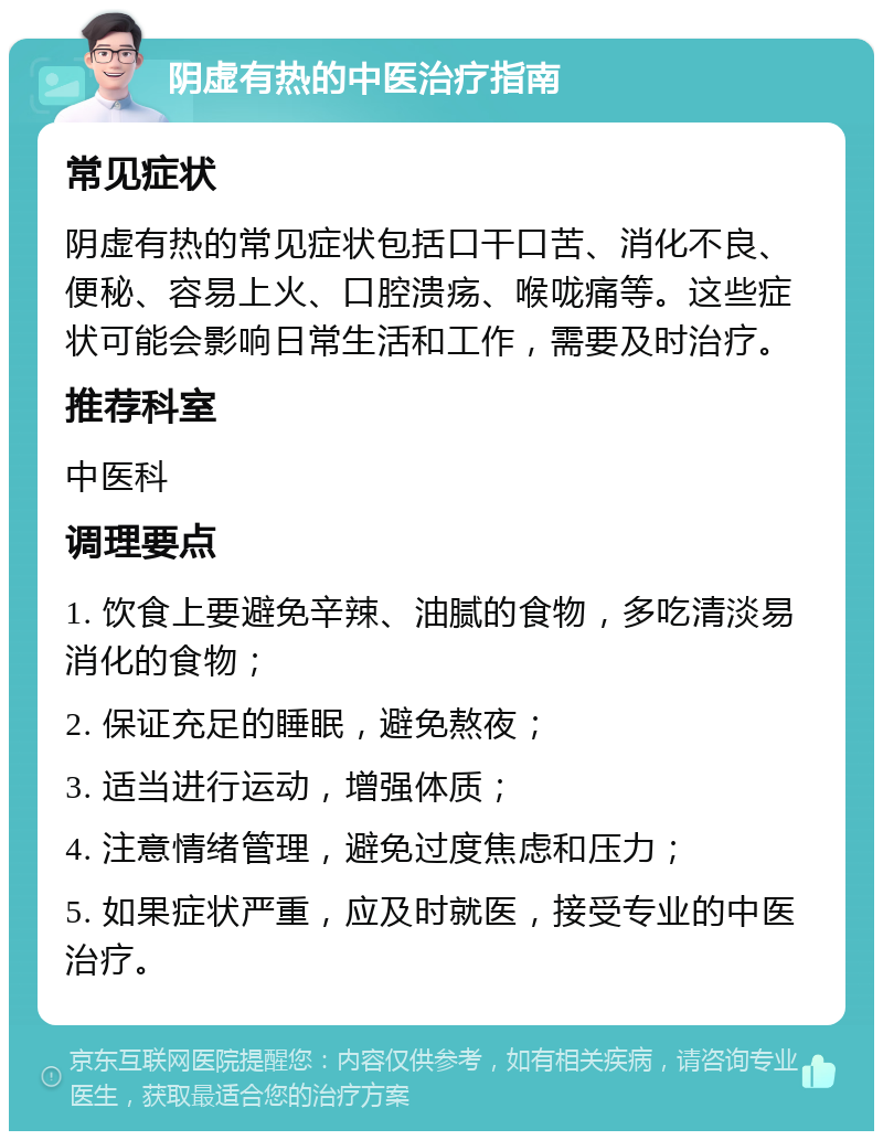 阴虚有热的中医治疗指南 常见症状 阴虚有热的常见症状包括口干口苦、消化不良、便秘、容易上火、口腔溃疡、喉咙痛等。这些症状可能会影响日常生活和工作，需要及时治疗。 推荐科室 中医科 调理要点 1. 饮食上要避免辛辣、油腻的食物，多吃清淡易消化的食物； 2. 保证充足的睡眠，避免熬夜； 3. 适当进行运动，增强体质； 4. 注意情绪管理，避免过度焦虑和压力； 5. 如果症状严重，应及时就医，接受专业的中医治疗。