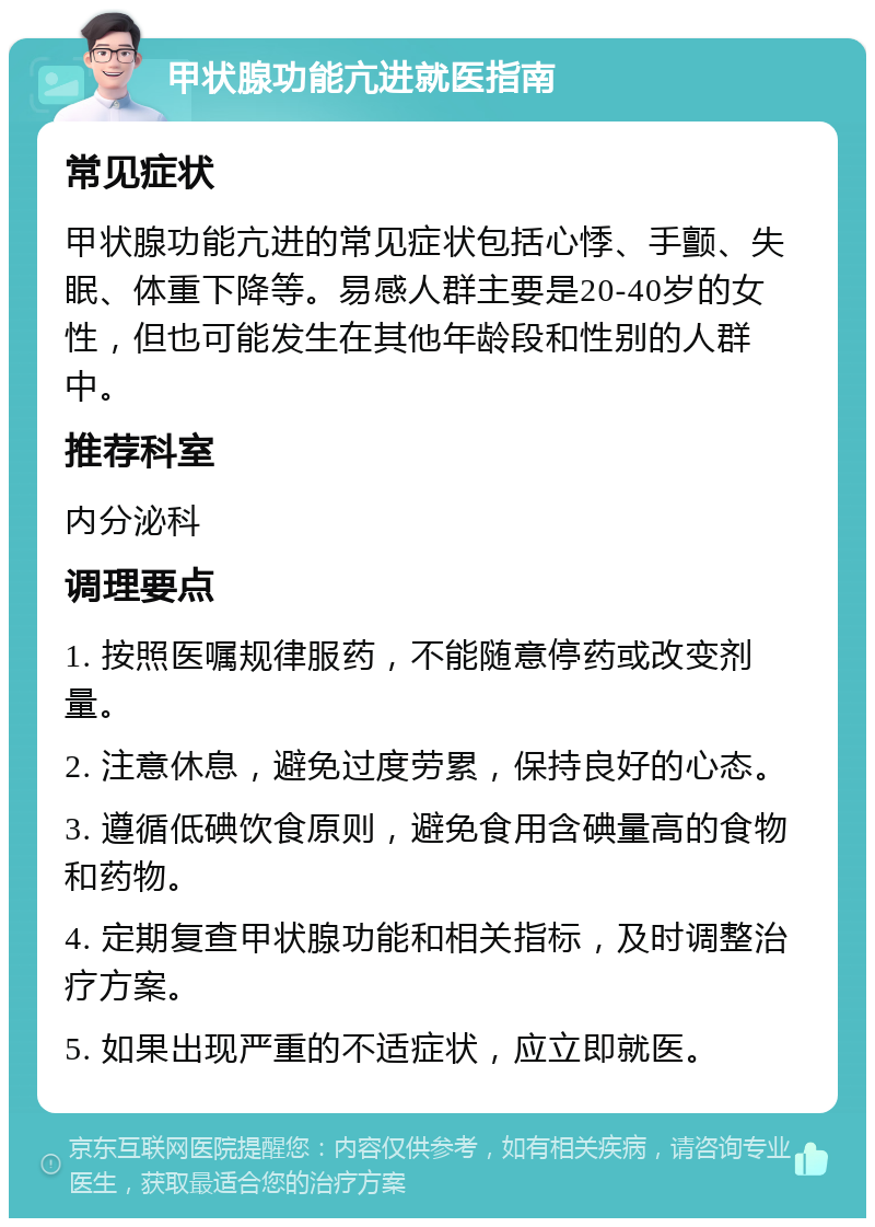 甲状腺功能亢进就医指南 常见症状 甲状腺功能亢进的常见症状包括心悸、手颤、失眠、体重下降等。易感人群主要是20-40岁的女性，但也可能发生在其他年龄段和性别的人群中。 推荐科室 内分泌科 调理要点 1. 按照医嘱规律服药，不能随意停药或改变剂量。 2. 注意休息，避免过度劳累，保持良好的心态。 3. 遵循低碘饮食原则，避免食用含碘量高的食物和药物。 4. 定期复查甲状腺功能和相关指标，及时调整治疗方案。 5. 如果出现严重的不适症状，应立即就医。