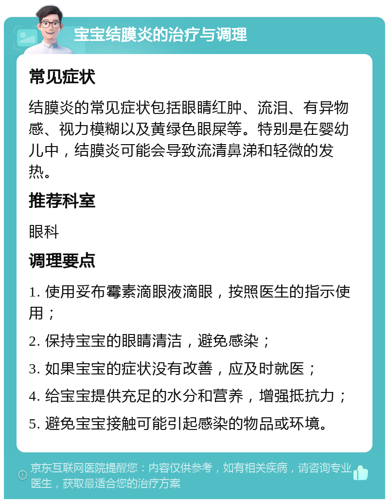 宝宝结膜炎的治疗与调理 常见症状 结膜炎的常见症状包括眼睛红肿、流泪、有异物感、视力模糊以及黄绿色眼屎等。特别是在婴幼儿中，结膜炎可能会导致流清鼻涕和轻微的发热。 推荐科室 眼科 调理要点 1. 使用妥布霉素滴眼液滴眼，按照医生的指示使用； 2. 保持宝宝的眼睛清洁，避免感染； 3. 如果宝宝的症状没有改善，应及时就医； 4. 给宝宝提供充足的水分和营养，增强抵抗力； 5. 避免宝宝接触可能引起感染的物品或环境。