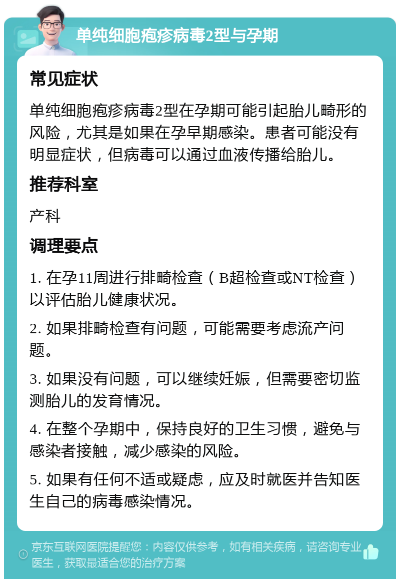 单纯细胞疱疹病毒2型与孕期 常见症状 单纯细胞疱疹病毒2型在孕期可能引起胎儿畸形的风险，尤其是如果在孕早期感染。患者可能没有明显症状，但病毒可以通过血液传播给胎儿。 推荐科室 产科 调理要点 1. 在孕11周进行排畸检查（B超检查或NT检查）以评估胎儿健康状况。 2. 如果排畸检查有问题，可能需要考虑流产问题。 3. 如果没有问题，可以继续妊娠，但需要密切监测胎儿的发育情况。 4. 在整个孕期中，保持良好的卫生习惯，避免与感染者接触，减少感染的风险。 5. 如果有任何不适或疑虑，应及时就医并告知医生自己的病毒感染情况。