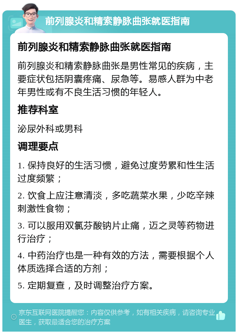 前列腺炎和精索静脉曲张就医指南 前列腺炎和精索静脉曲张就医指南 前列腺炎和精索静脉曲张是男性常见的疾病，主要症状包括阴囊疼痛、尿急等。易感人群为中老年男性或有不良生活习惯的年轻人。 推荐科室 泌尿外科或男科 调理要点 1. 保持良好的生活习惯，避免过度劳累和性生活过度频繁； 2. 饮食上应注意清淡，多吃蔬菜水果，少吃辛辣刺激性食物； 3. 可以服用双氯芬酸钠片止痛，迈之灵等药物进行治疗； 4. 中药治疗也是一种有效的方法，需要根据个人体质选择合适的方剂； 5. 定期复查，及时调整治疗方案。