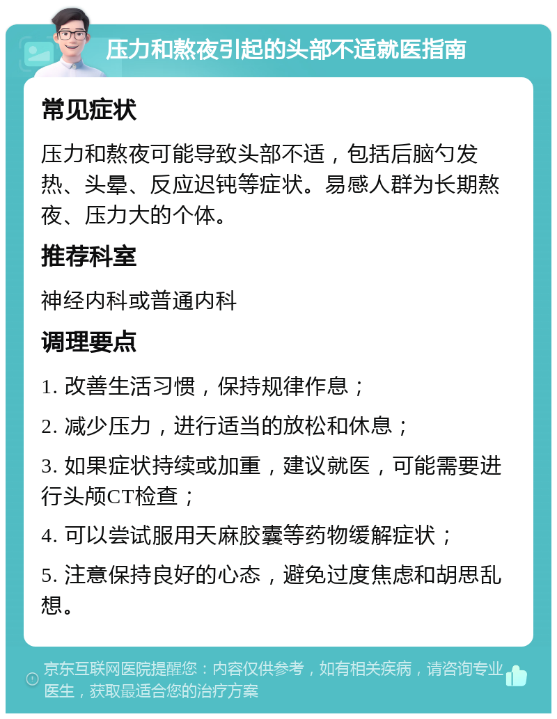 压力和熬夜引起的头部不适就医指南 常见症状 压力和熬夜可能导致头部不适，包括后脑勺发热、头晕、反应迟钝等症状。易感人群为长期熬夜、压力大的个体。 推荐科室 神经内科或普通内科 调理要点 1. 改善生活习惯，保持规律作息； 2. 减少压力，进行适当的放松和休息； 3. 如果症状持续或加重，建议就医，可能需要进行头颅CT检查； 4. 可以尝试服用天麻胶囊等药物缓解症状； 5. 注意保持良好的心态，避免过度焦虑和胡思乱想。