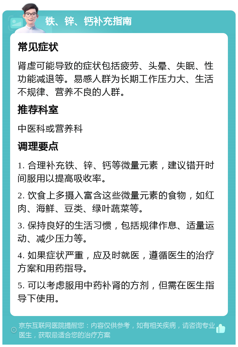 铁、锌、钙补充指南 常见症状 肾虚可能导致的症状包括疲劳、头晕、失眠、性功能减退等。易感人群为长期工作压力大、生活不规律、营养不良的人群。 推荐科室 中医科或营养科 调理要点 1. 合理补充铁、锌、钙等微量元素，建议错开时间服用以提高吸收率。 2. 饮食上多摄入富含这些微量元素的食物，如红肉、海鲜、豆类、绿叶蔬菜等。 3. 保持良好的生活习惯，包括规律作息、适量运动、减少压力等。 4. 如果症状严重，应及时就医，遵循医生的治疗方案和用药指导。 5. 可以考虑服用中药补肾的方剂，但需在医生指导下使用。