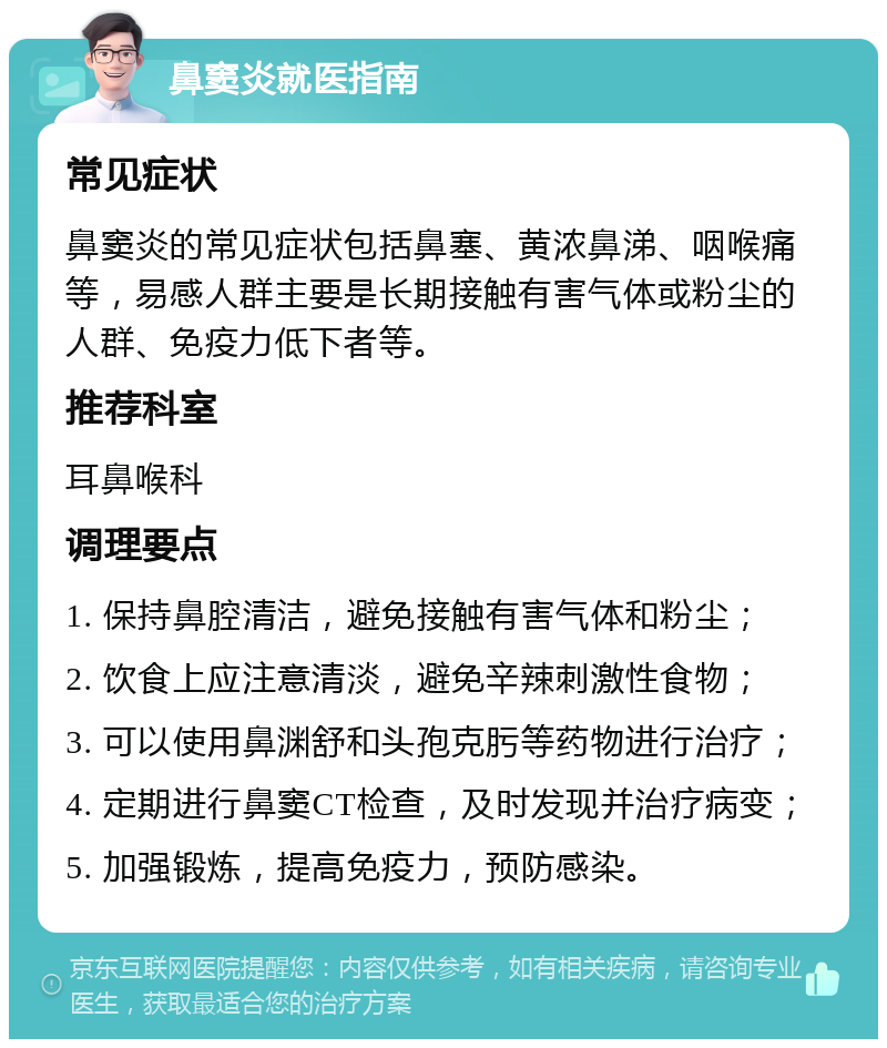 鼻窦炎就医指南 常见症状 鼻窦炎的常见症状包括鼻塞、黄浓鼻涕、咽喉痛等，易感人群主要是长期接触有害气体或粉尘的人群、免疫力低下者等。 推荐科室 耳鼻喉科 调理要点 1. 保持鼻腔清洁，避免接触有害气体和粉尘； 2. 饮食上应注意清淡，避免辛辣刺激性食物； 3. 可以使用鼻渊舒和头孢克肟等药物进行治疗； 4. 定期进行鼻窦CT检查，及时发现并治疗病变； 5. 加强锻炼，提高免疫力，预防感染。