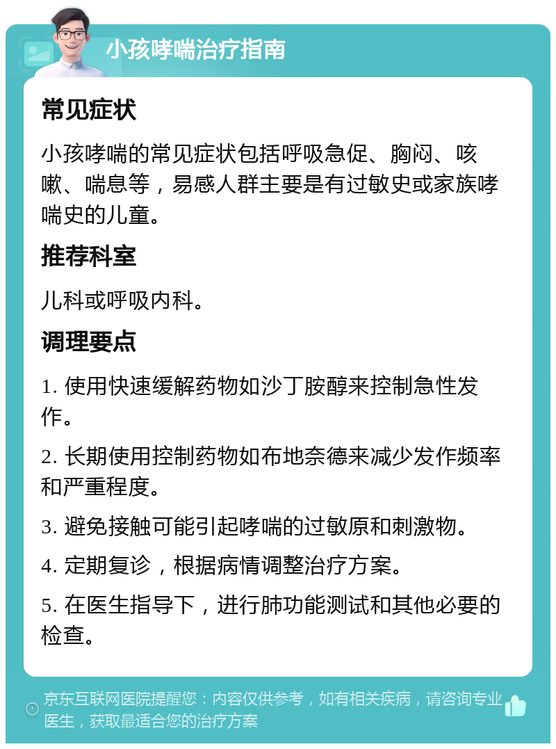 小孩哮喘治疗指南 常见症状 小孩哮喘的常见症状包括呼吸急促、胸闷、咳嗽、喘息等，易感人群主要是有过敏史或家族哮喘史的儿童。 推荐科室 儿科或呼吸内科。 调理要点 1. 使用快速缓解药物如沙丁胺醇来控制急性发作。 2. 长期使用控制药物如布地奈德来减少发作频率和严重程度。 3. 避免接触可能引起哮喘的过敏原和刺激物。 4. 定期复诊，根据病情调整治疗方案。 5. 在医生指导下，进行肺功能测试和其他必要的检查。