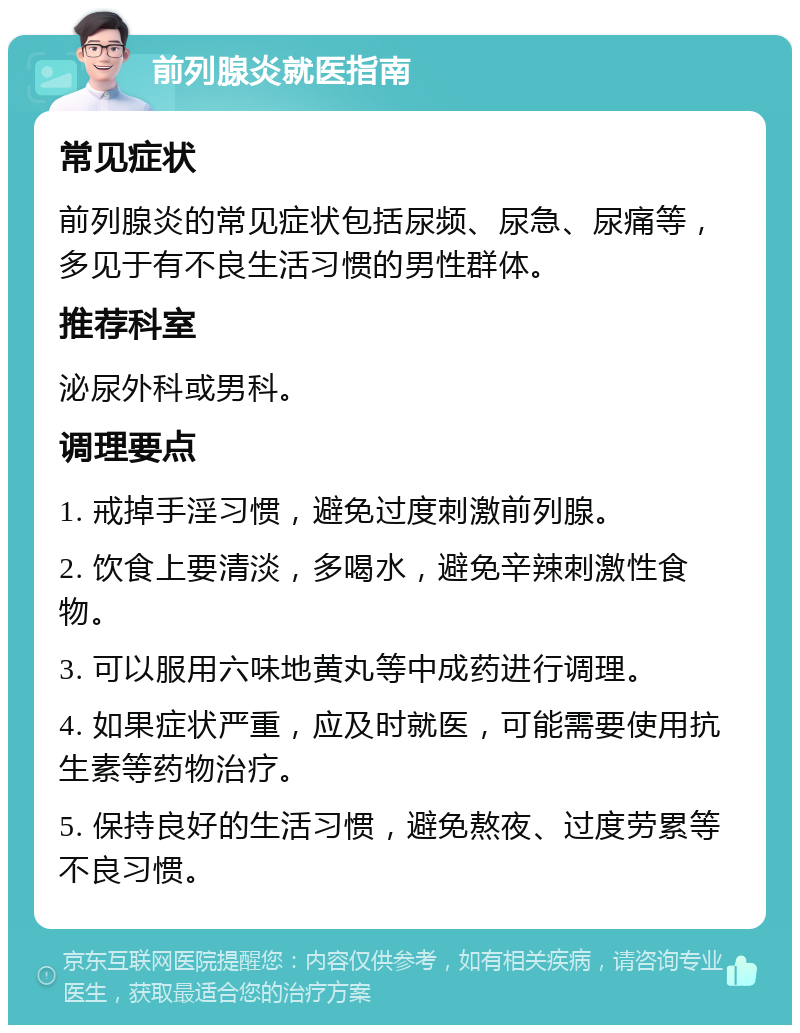 前列腺炎就医指南 常见症状 前列腺炎的常见症状包括尿频、尿急、尿痛等，多见于有不良生活习惯的男性群体。 推荐科室 泌尿外科或男科。 调理要点 1. 戒掉手淫习惯，避免过度刺激前列腺。 2. 饮食上要清淡，多喝水，避免辛辣刺激性食物。 3. 可以服用六味地黄丸等中成药进行调理。 4. 如果症状严重，应及时就医，可能需要使用抗生素等药物治疗。 5. 保持良好的生活习惯，避免熬夜、过度劳累等不良习惯。