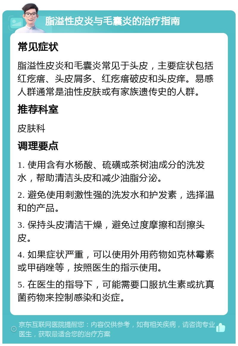 脂溢性皮炎与毛囊炎的治疗指南 常见症状 脂溢性皮炎和毛囊炎常见于头皮，主要症状包括红疙瘩、头皮屑多、红疙瘩破皮和头皮痒。易感人群通常是油性皮肤或有家族遗传史的人群。 推荐科室 皮肤科 调理要点 1. 使用含有水杨酸、硫磺或茶树油成分的洗发水，帮助清洁头皮和减少油脂分泌。 2. 避免使用刺激性强的洗发水和护发素，选择温和的产品。 3. 保持头皮清洁干燥，避免过度摩擦和刮擦头皮。 4. 如果症状严重，可以使用外用药物如克林霉素或甲硝唑等，按照医生的指示使用。 5. 在医生的指导下，可能需要口服抗生素或抗真菌药物来控制感染和炎症。