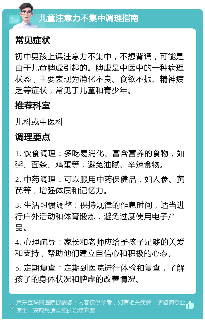 儿童注意力不集中调理指南 常见症状 初中男孩上课注意力不集中，不想背诵，可能是由于儿童脾虚引起的。脾虚是中医中的一种病理状态，主要表现为消化不良、食欲不振、精神疲乏等症状，常见于儿童和青少年。 推荐科室 儿科或中医科 调理要点 1. 饮食调理：多吃易消化、富含营养的食物，如粥、面条、鸡蛋等，避免油腻、辛辣食物。 2. 中药调理：可以服用中药保健品，如人参、黄芪等，增强体质和记忆力。 3. 生活习惯调整：保持规律的作息时间，适当进行户外活动和体育锻炼，避免过度使用电子产品。 4. 心理疏导：家长和老师应给予孩子足够的关爱和支持，帮助他们建立自信心和积极的心态。 5. 定期复查：定期到医院进行体检和复查，了解孩子的身体状况和脾虚的改善情况。