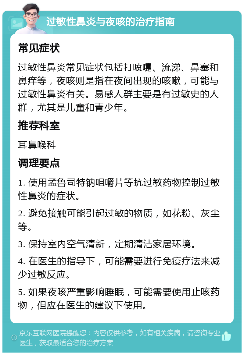 过敏性鼻炎与夜咳的治疗指南 常见症状 过敏性鼻炎常见症状包括打喷嚏、流涕、鼻塞和鼻痒等，夜咳则是指在夜间出现的咳嗽，可能与过敏性鼻炎有关。易感人群主要是有过敏史的人群，尤其是儿童和青少年。 推荐科室 耳鼻喉科 调理要点 1. 使用孟鲁司特钠咀嚼片等抗过敏药物控制过敏性鼻炎的症状。 2. 避免接触可能引起过敏的物质，如花粉、灰尘等。 3. 保持室内空气清新，定期清洁家居环境。 4. 在医生的指导下，可能需要进行免疫疗法来减少过敏反应。 5. 如果夜咳严重影响睡眠，可能需要使用止咳药物，但应在医生的建议下使用。