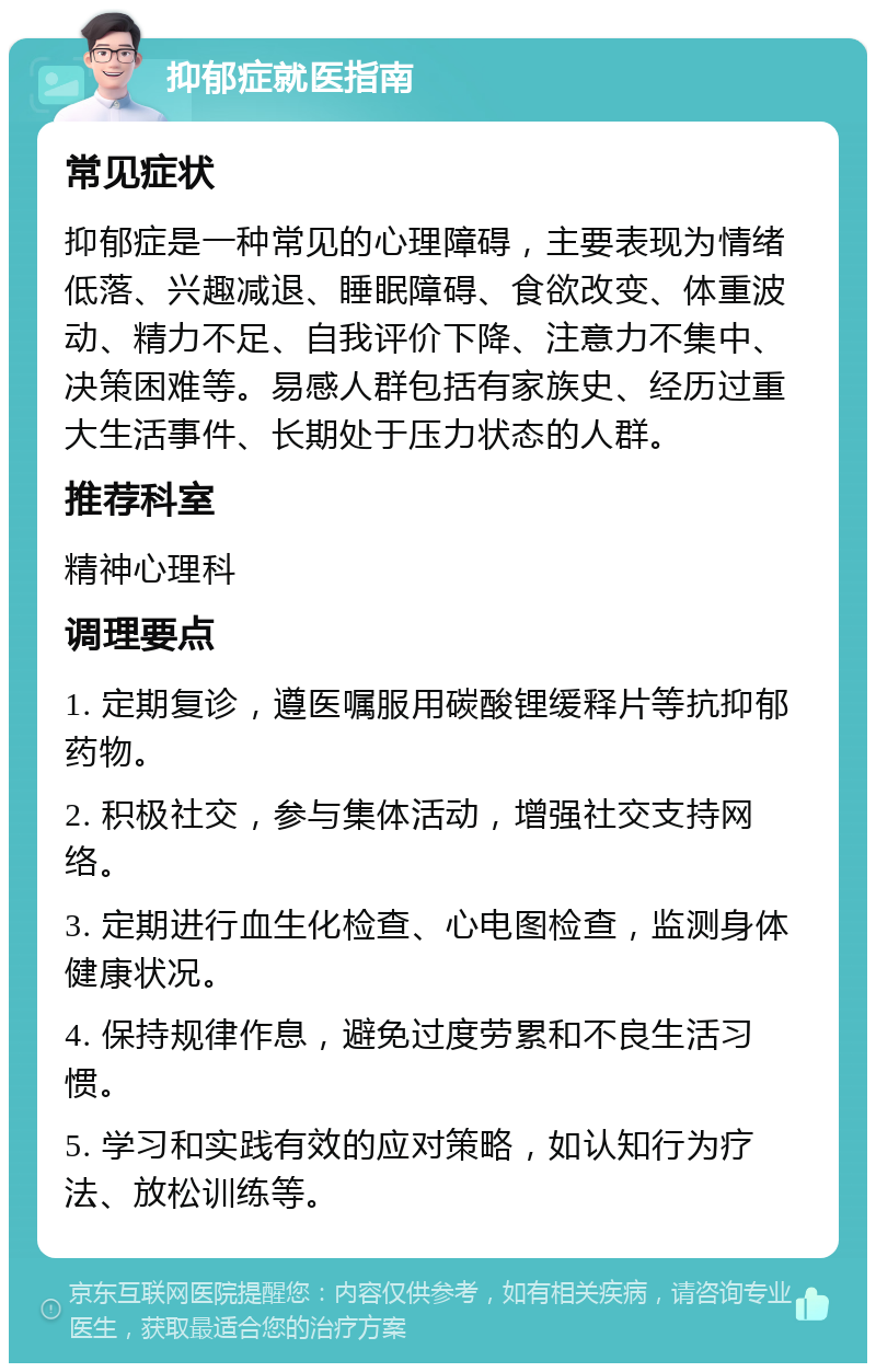 抑郁症就医指南 常见症状 抑郁症是一种常见的心理障碍，主要表现为情绪低落、兴趣减退、睡眠障碍、食欲改变、体重波动、精力不足、自我评价下降、注意力不集中、决策困难等。易感人群包括有家族史、经历过重大生活事件、长期处于压力状态的人群。 推荐科室 精神心理科 调理要点 1. 定期复诊，遵医嘱服用碳酸锂缓释片等抗抑郁药物。 2. 积极社交，参与集体活动，增强社交支持网络。 3. 定期进行血生化检查、心电图检查，监测身体健康状况。 4. 保持规律作息，避免过度劳累和不良生活习惯。 5. 学习和实践有效的应对策略，如认知行为疗法、放松训练等。