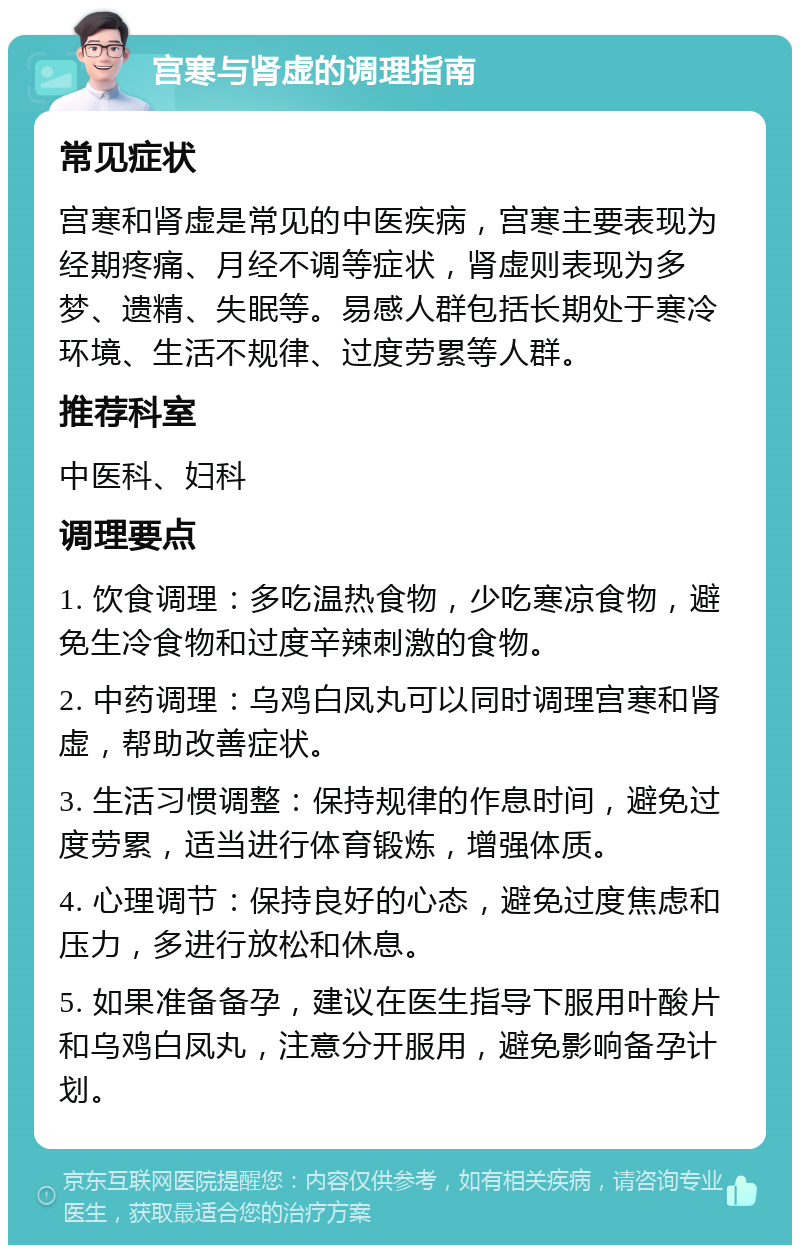 宫寒与肾虚的调理指南 常见症状 宫寒和肾虚是常见的中医疾病，宫寒主要表现为经期疼痛、月经不调等症状，肾虚则表现为多梦、遗精、失眠等。易感人群包括长期处于寒冷环境、生活不规律、过度劳累等人群。 推荐科室 中医科、妇科 调理要点 1. 饮食调理：多吃温热食物，少吃寒凉食物，避免生冷食物和过度辛辣刺激的食物。 2. 中药调理：乌鸡白凤丸可以同时调理宫寒和肾虚，帮助改善症状。 3. 生活习惯调整：保持规律的作息时间，避免过度劳累，适当进行体育锻炼，增强体质。 4. 心理调节：保持良好的心态，避免过度焦虑和压力，多进行放松和休息。 5. 如果准备备孕，建议在医生指导下服用叶酸片和乌鸡白凤丸，注意分开服用，避免影响备孕计划。