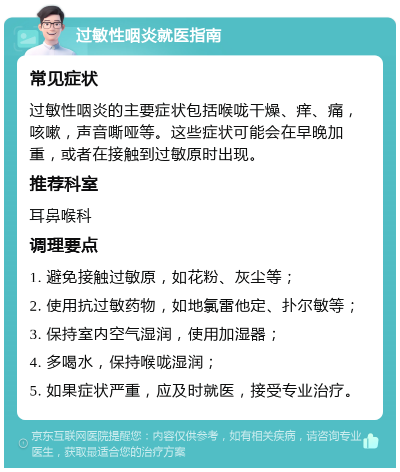 过敏性咽炎就医指南 常见症状 过敏性咽炎的主要症状包括喉咙干燥、痒、痛，咳嗽，声音嘶哑等。这些症状可能会在早晚加重，或者在接触到过敏原时出现。 推荐科室 耳鼻喉科 调理要点 1. 避免接触过敏原，如花粉、灰尘等； 2. 使用抗过敏药物，如地氯雷他定、扑尔敏等； 3. 保持室内空气湿润，使用加湿器； 4. 多喝水，保持喉咙湿润； 5. 如果症状严重，应及时就医，接受专业治疗。