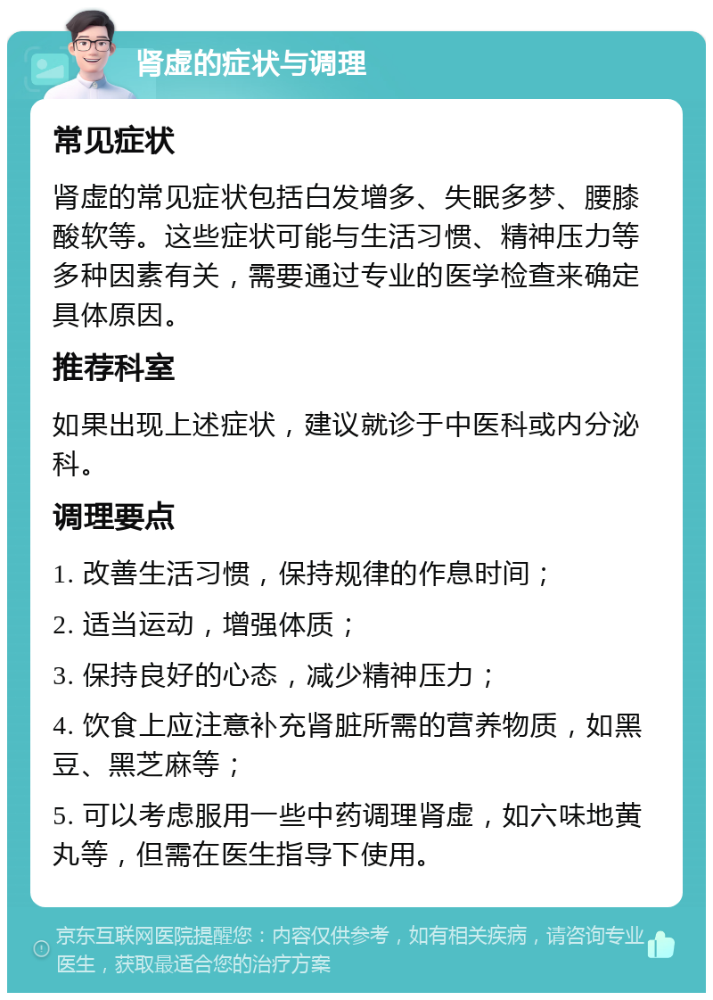 肾虚的症状与调理 常见症状 肾虚的常见症状包括白发增多、失眠多梦、腰膝酸软等。这些症状可能与生活习惯、精神压力等多种因素有关，需要通过专业的医学检查来确定具体原因。 推荐科室 如果出现上述症状，建议就诊于中医科或内分泌科。 调理要点 1. 改善生活习惯，保持规律的作息时间； 2. 适当运动，增强体质； 3. 保持良好的心态，减少精神压力； 4. 饮食上应注意补充肾脏所需的营养物质，如黑豆、黑芝麻等； 5. 可以考虑服用一些中药调理肾虚，如六味地黄丸等，但需在医生指导下使用。