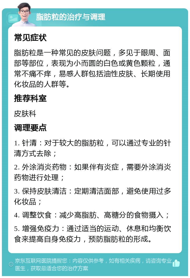 脂肪粒的治疗与调理 常见症状 脂肪粒是一种常见的皮肤问题，多见于眼周、面部等部位，表现为小而圆的白色或黄色颗粒，通常不痛不痒，易感人群包括油性皮肤、长期使用化妆品的人群等。 推荐科室 皮肤科 调理要点 1. 针清：对于较大的脂肪粒，可以通过专业的针清方式去除； 2. 外涂消炎药物：如果伴有炎症，需要外涂消炎药物进行处理； 3. 保持皮肤清洁：定期清洁面部，避免使用过多化妆品； 4. 调整饮食：减少高脂肪、高糖分的食物摄入； 5. 增强免疫力：通过适当的运动、休息和均衡饮食来提高自身免疫力，预防脂肪粒的形成。