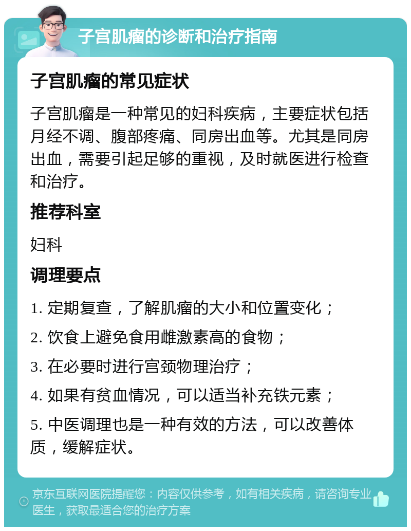 子宫肌瘤的诊断和治疗指南 子宫肌瘤的常见症状 子宫肌瘤是一种常见的妇科疾病，主要症状包括月经不调、腹部疼痛、同房出血等。尤其是同房出血，需要引起足够的重视，及时就医进行检查和治疗。 推荐科室 妇科 调理要点 1. 定期复查，了解肌瘤的大小和位置变化； 2. 饮食上避免食用雌激素高的食物； 3. 在必要时进行宫颈物理治疗； 4. 如果有贫血情况，可以适当补充铁元素； 5. 中医调理也是一种有效的方法，可以改善体质，缓解症状。