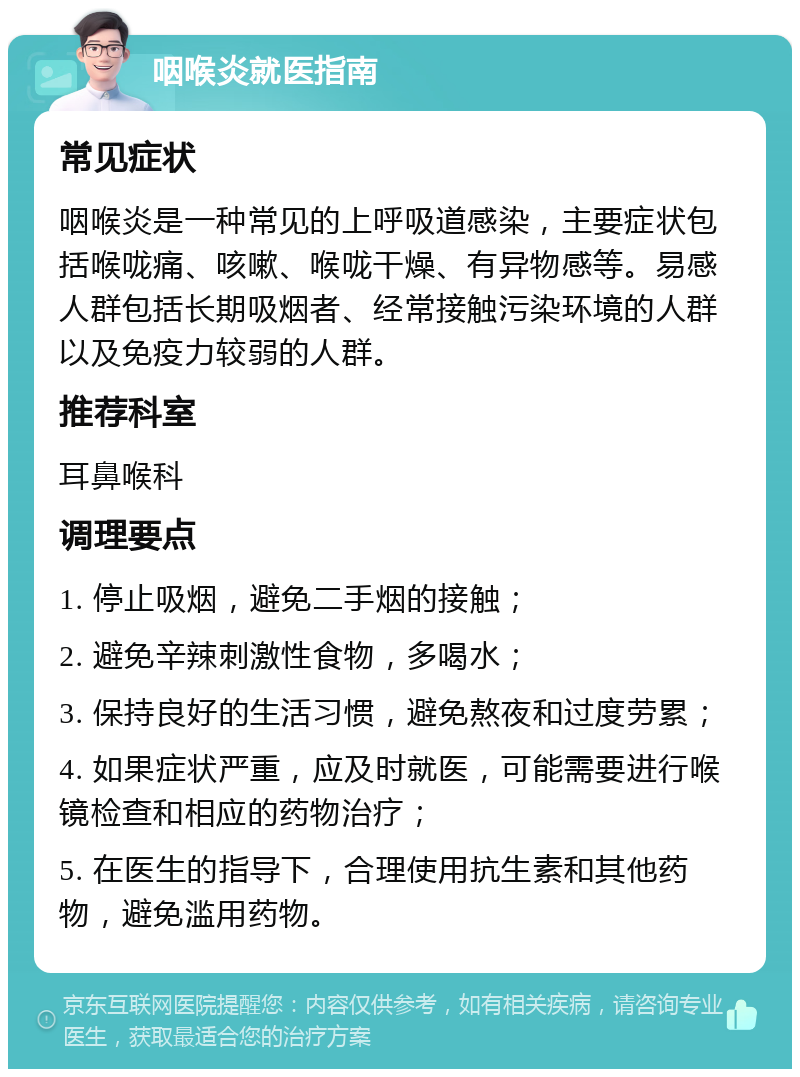 咽喉炎就医指南 常见症状 咽喉炎是一种常见的上呼吸道感染，主要症状包括喉咙痛、咳嗽、喉咙干燥、有异物感等。易感人群包括长期吸烟者、经常接触污染环境的人群以及免疫力较弱的人群。 推荐科室 耳鼻喉科 调理要点 1. 停止吸烟，避免二手烟的接触； 2. 避免辛辣刺激性食物，多喝水； 3. 保持良好的生活习惯，避免熬夜和过度劳累； 4. 如果症状严重，应及时就医，可能需要进行喉镜检查和相应的药物治疗； 5. 在医生的指导下，合理使用抗生素和其他药物，避免滥用药物。