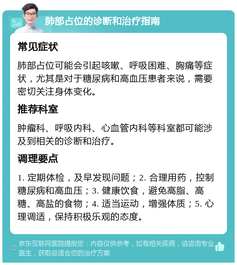 肺部占位的诊断和治疗指南 常见症状 肺部占位可能会引起咳嗽、呼吸困难、胸痛等症状，尤其是对于糖尿病和高血压患者来说，需要密切关注身体变化。 推荐科室 肿瘤科、呼吸内科、心血管内科等科室都可能涉及到相关的诊断和治疗。 调理要点 1. 定期体检，及早发现问题；2. 合理用药，控制糖尿病和高血压；3. 健康饮食，避免高脂、高糖、高盐的食物；4. 适当运动，增强体质；5. 心理调适，保持积极乐观的态度。