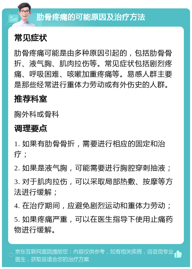 肋骨疼痛的可能原因及治疗方法 常见症状 肋骨疼痛可能是由多种原因引起的，包括肋骨骨折、液气胸、肌肉拉伤等。常见症状包括剧烈疼痛、呼吸困难、咳嗽加重疼痛等。易感人群主要是那些经常进行重体力劳动或有外伤史的人群。 推荐科室 胸外科或骨科 调理要点 1. 如果有肋骨骨折，需要进行相应的固定和治疗； 2. 如果是液气胸，可能需要进行胸腔穿刺抽液； 3. 对于肌肉拉伤，可以采取局部热敷、按摩等方法进行缓解； 4. 在治疗期间，应避免剧烈运动和重体力劳动； 5. 如果疼痛严重，可以在医生指导下使用止痛药物进行缓解。