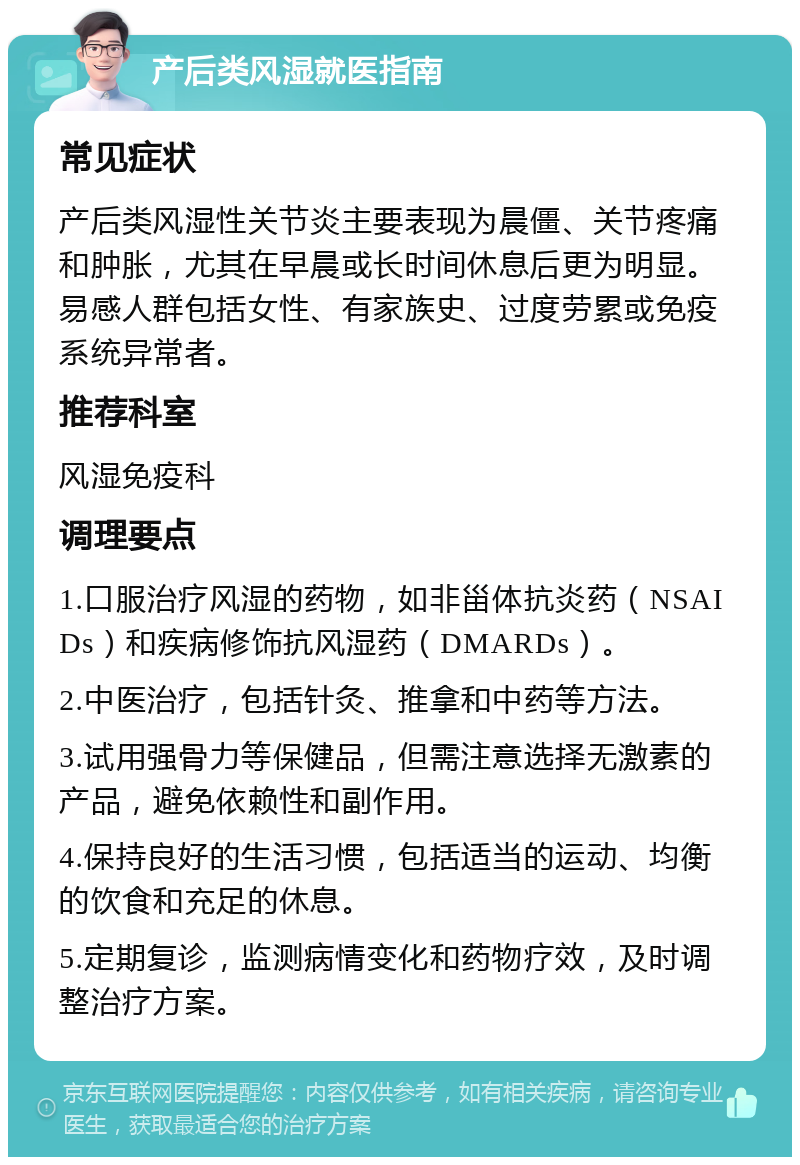 产后类风湿就医指南 常见症状 产后类风湿性关节炎主要表现为晨僵、关节疼痛和肿胀，尤其在早晨或长时间休息后更为明显。易感人群包括女性、有家族史、过度劳累或免疫系统异常者。 推荐科室 风湿免疫科 调理要点 1.口服治疗风湿的药物，如非甾体抗炎药（NSAIDs）和疾病修饰抗风湿药（DMARDs）。 2.中医治疗，包括针灸、推拿和中药等方法。 3.试用强骨力等保健品，但需注意选择无激素的产品，避免依赖性和副作用。 4.保持良好的生活习惯，包括适当的运动、均衡的饮食和充足的休息。 5.定期复诊，监测病情变化和药物疗效，及时调整治疗方案。