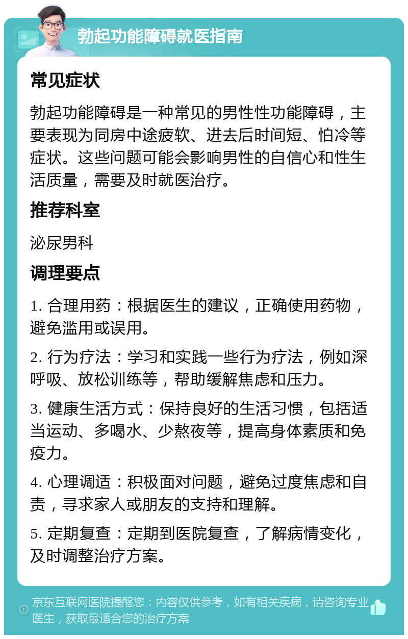 勃起功能障碍就医指南 常见症状 勃起功能障碍是一种常见的男性性功能障碍，主要表现为同房中途疲软、进去后时间短、怕冷等症状。这些问题可能会影响男性的自信心和性生活质量，需要及时就医治疗。 推荐科室 泌尿男科 调理要点 1. 合理用药：根据医生的建议，正确使用药物，避免滥用或误用。 2. 行为疗法：学习和实践一些行为疗法，例如深呼吸、放松训练等，帮助缓解焦虑和压力。 3. 健康生活方式：保持良好的生活习惯，包括适当运动、多喝水、少熬夜等，提高身体素质和免疫力。 4. 心理调适：积极面对问题，避免过度焦虑和自责，寻求家人或朋友的支持和理解。 5. 定期复查：定期到医院复查，了解病情变化，及时调整治疗方案。