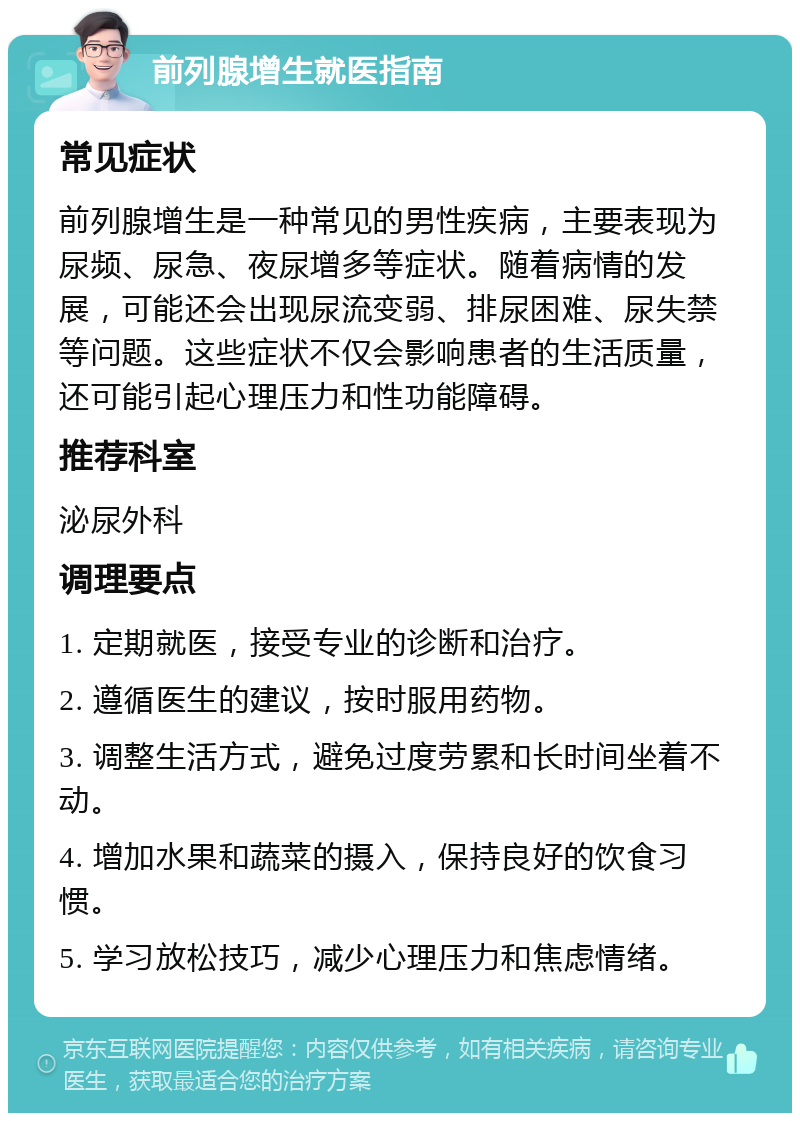 前列腺增生就医指南 常见症状 前列腺增生是一种常见的男性疾病，主要表现为尿频、尿急、夜尿增多等症状。随着病情的发展，可能还会出现尿流变弱、排尿困难、尿失禁等问题。这些症状不仅会影响患者的生活质量，还可能引起心理压力和性功能障碍。 推荐科室 泌尿外科 调理要点 1. 定期就医，接受专业的诊断和治疗。 2. 遵循医生的建议，按时服用药物。 3. 调整生活方式，避免过度劳累和长时间坐着不动。 4. 增加水果和蔬菜的摄入，保持良好的饮食习惯。 5. 学习放松技巧，减少心理压力和焦虑情绪。