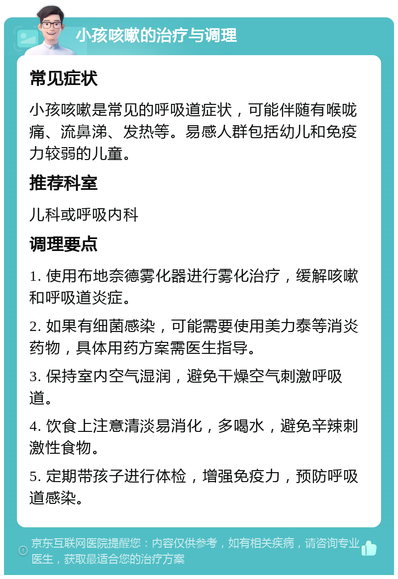 小孩咳嗽的治疗与调理 常见症状 小孩咳嗽是常见的呼吸道症状，可能伴随有喉咙痛、流鼻涕、发热等。易感人群包括幼儿和免疫力较弱的儿童。 推荐科室 儿科或呼吸内科 调理要点 1. 使用布地奈德雾化器进行雾化治疗，缓解咳嗽和呼吸道炎症。 2. 如果有细菌感染，可能需要使用美力泰等消炎药物，具体用药方案需医生指导。 3. 保持室内空气湿润，避免干燥空气刺激呼吸道。 4. 饮食上注意清淡易消化，多喝水，避免辛辣刺激性食物。 5. 定期带孩子进行体检，增强免疫力，预防呼吸道感染。