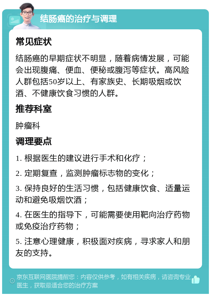 结肠癌的治疗与调理 常见症状 结肠癌的早期症状不明显，随着病情发展，可能会出现腹痛、便血、便秘或腹泻等症状。高风险人群包括50岁以上、有家族史、长期吸烟或饮酒、不健康饮食习惯的人群。 推荐科室 肿瘤科 调理要点 1. 根据医生的建议进行手术和化疗； 2. 定期复查，监测肿瘤标志物的变化； 3. 保持良好的生活习惯，包括健康饮食、适量运动和避免吸烟饮酒； 4. 在医生的指导下，可能需要使用靶向治疗药物或免疫治疗药物； 5. 注意心理健康，积极面对疾病，寻求家人和朋友的支持。